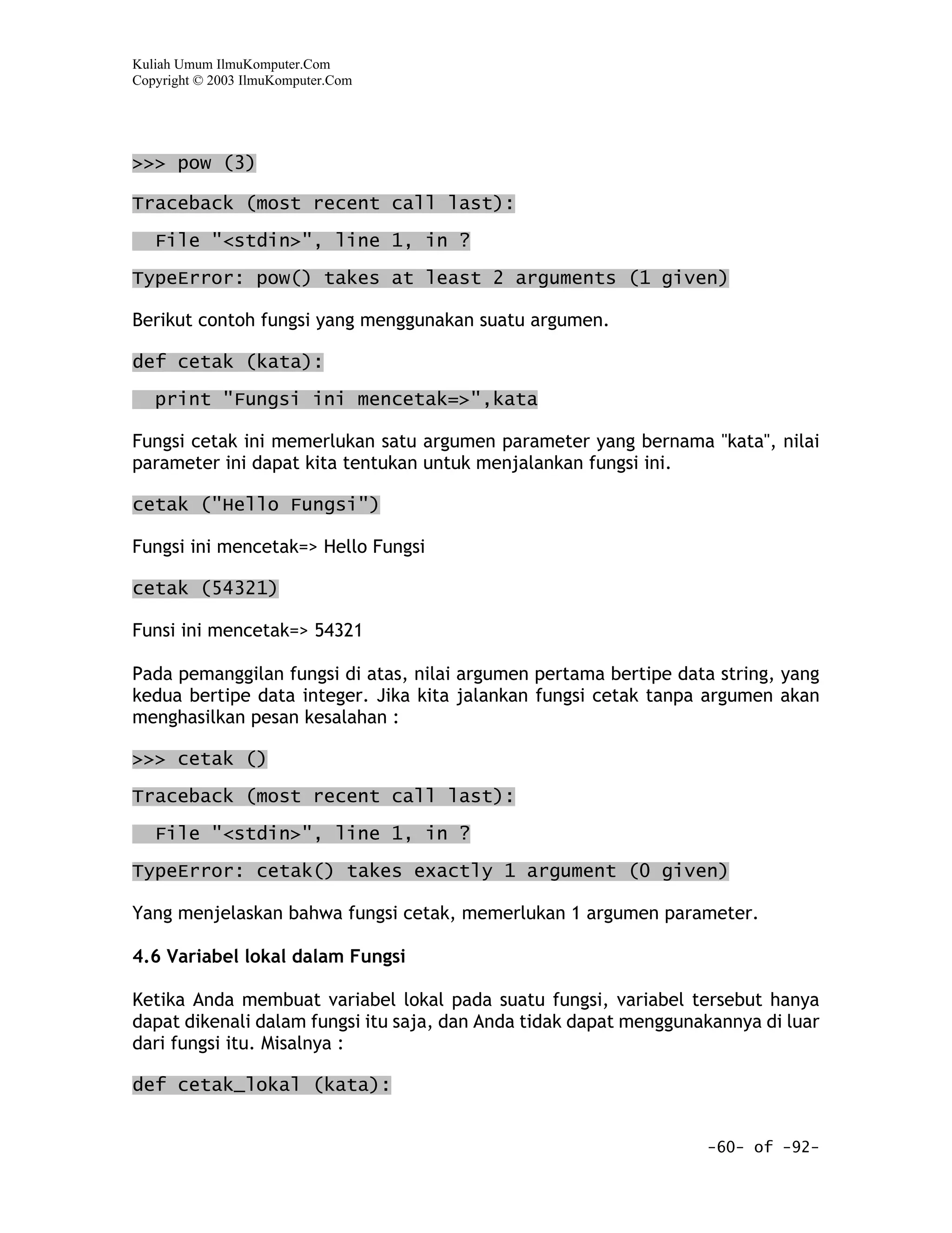 Kuliah Umum IlmuKomputer.Com
Copyright © 2003 IlmuKomputer.Com




>>> pow (3)

Traceback (most recent call last):

   File "<stdin>", line 1, in ?

TypeError: pow() takes at least 2 arguments (1 given)

Berikut contoh fungsi yang menggunakan suatu argumen.

def cetak (kata):

   print "Fungsi ini mencetak=>",kata

Fungsi cetak ini memerlukan satu argumen parameter yang bernama "kata", nilai
parameter ini dapat kita tentukan untuk menjalankan fungsi ini.

cetak ("Hello Fungsi")

Fungsi ini mencetak=> Hello Fungsi

cetak (54321)

Funsi ini mencetak=> 54321

Pada pemanggilan fungsi di atas, nilai argumen pertama bertipe data string, yang
kedua bertipe data integer. Jika kita jalankan fungsi cetak tanpa argumen akan
menghasilkan pesan kesalahan :

>>> cetak ()
Traceback (most recent call last):

   File "<stdin>", line 1, in ?

TypeError: cetak() takes exactly 1 argument (0 given)

Yang menjelaskan bahwa fungsi cetak, memerlukan 1 argumen parameter.

4.6 Variabel lokal dalam Fungsi

Ketika Anda membuat variabel lokal pada suatu fungsi, variabel tersebut hanya
dapat dikenali dalam fungsi itu saja, dan Anda tidak dapat menggunakannya di luar
dari fungsi itu. Misalnya :

def cetak_lokal (kata):


                                                                   -60- of -92-
 
