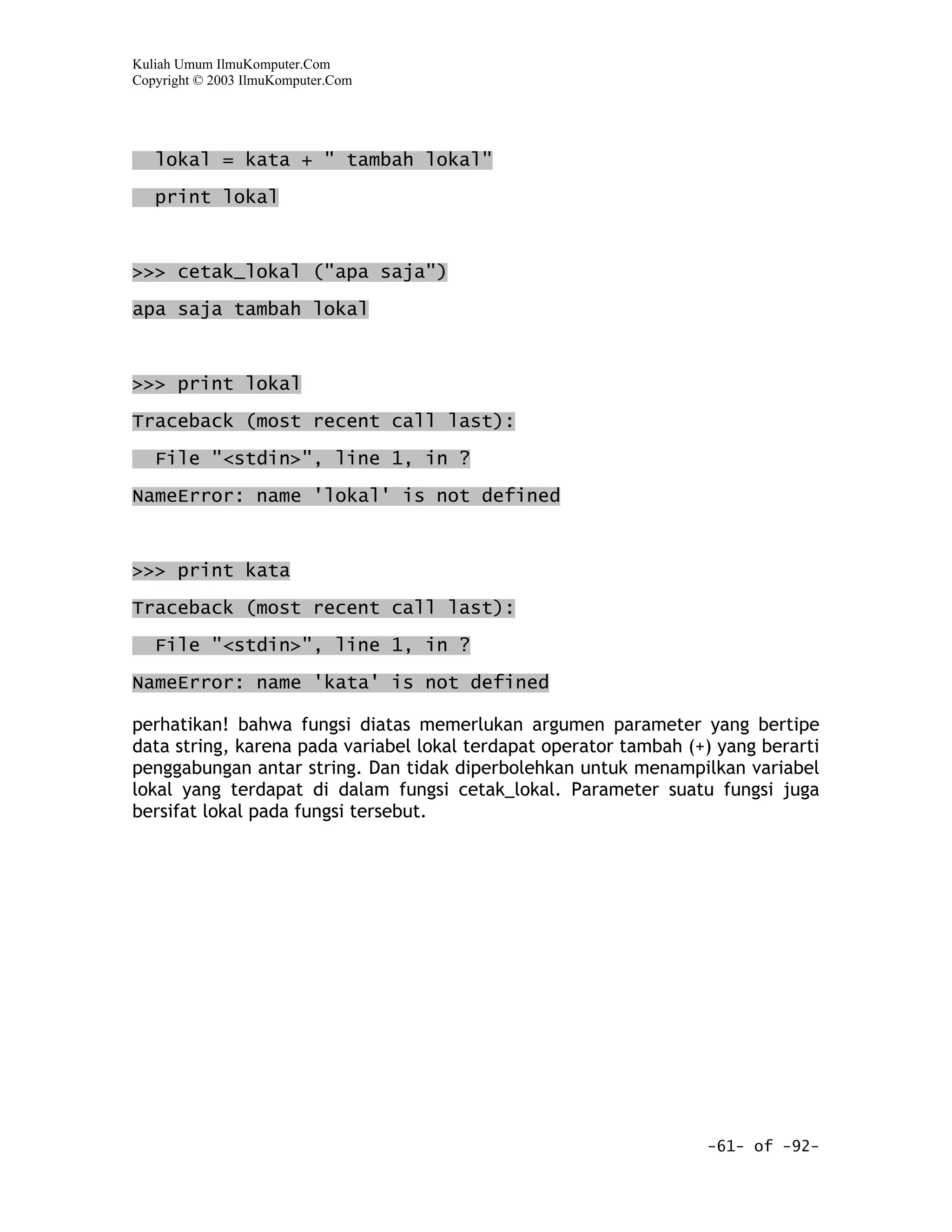 Kuliah Umum IlmuKomputer.Com
Copyright © 2003 IlmuKomputer.Com




   lokal = kata + " tambah lokal"
   print lokal



>>> cetak_lokal ("apa saja")

apa saja tambah lokal


>>> print lokal

Traceback (most recent call last):

   File "<stdin>", line 1, in ?

NameError: name 'lokal' is not defined



>>> print kata

Traceback (most recent call last):

   File "<stdin>", line 1, in ?

NameError: name 'kata' is not defined

perhatikan! bahwa fungsi diatas memerlukan argumen parameter yang bertipe
data string, karena pada variabel lokal terdapat operator tambah (+) yang berarti
penggabungan antar string. Dan tidak diperbolehkan untuk menampilkan variabel
lokal yang terdapat di dalam fungsi cetak_lokal. Parameter suatu fungsi juga
bersifat lokal pada fungsi tersebut.




                                                                   -61- of -92-
 