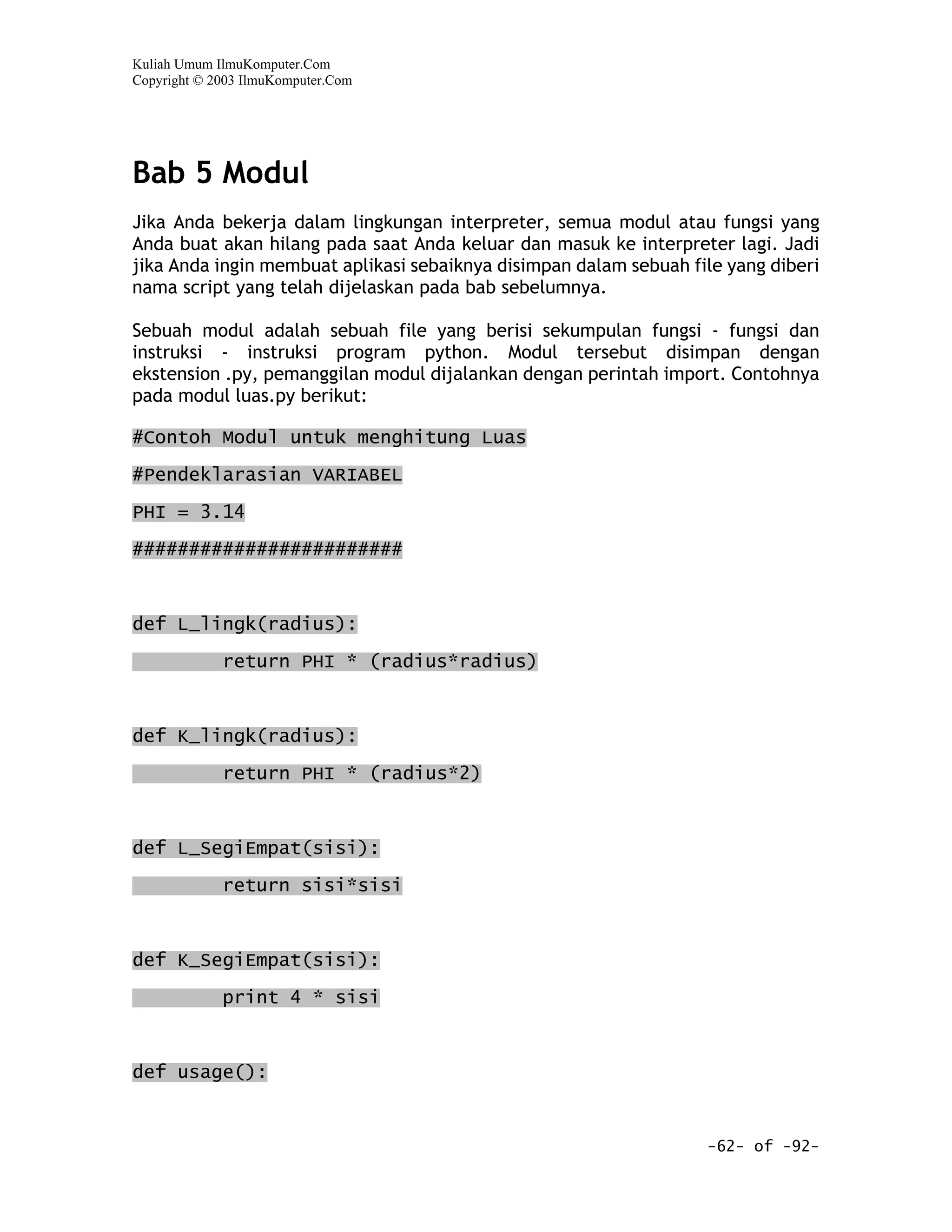 Kuliah Umum IlmuKomputer.Com
Copyright © 2003 IlmuKomputer.Com




Bab 5 Modul
Jika Anda bekerja dalam lingkungan interpreter, semua modul atau fungsi yang
Anda buat akan hilang pada saat Anda keluar dan masuk ke interpreter lagi. Jadi
jika Anda ingin membuat aplikasi sebaiknya disimpan dalam sebuah file yang diberi
nama script yang telah dijelaskan pada bab sebelumnya.

Sebuah modul adalah sebuah file yang berisi sekumpulan fungsi - fungsi dan
instruksi - instruksi program python. Modul tersebut disimpan dengan
ekstension .py, pemanggilan modul dijalankan dengan perintah import. Contohnya
pada modul luas.py berikut:

#Contoh Modul untuk menghitung Luas

#Pendeklarasian VARIABEL

PHI = 3.14

########################



def L_lingk(radius):

             return PHI * (radius*radius)



def K_lingk(radius):
             return PHI * (radius*2)


def L_SegiEmpat(sisi):

             return sisi*sisi



def K_SegiEmpat(sisi):

             print 4 * sisi


def usage():


                                                                   -62- of -92-
 