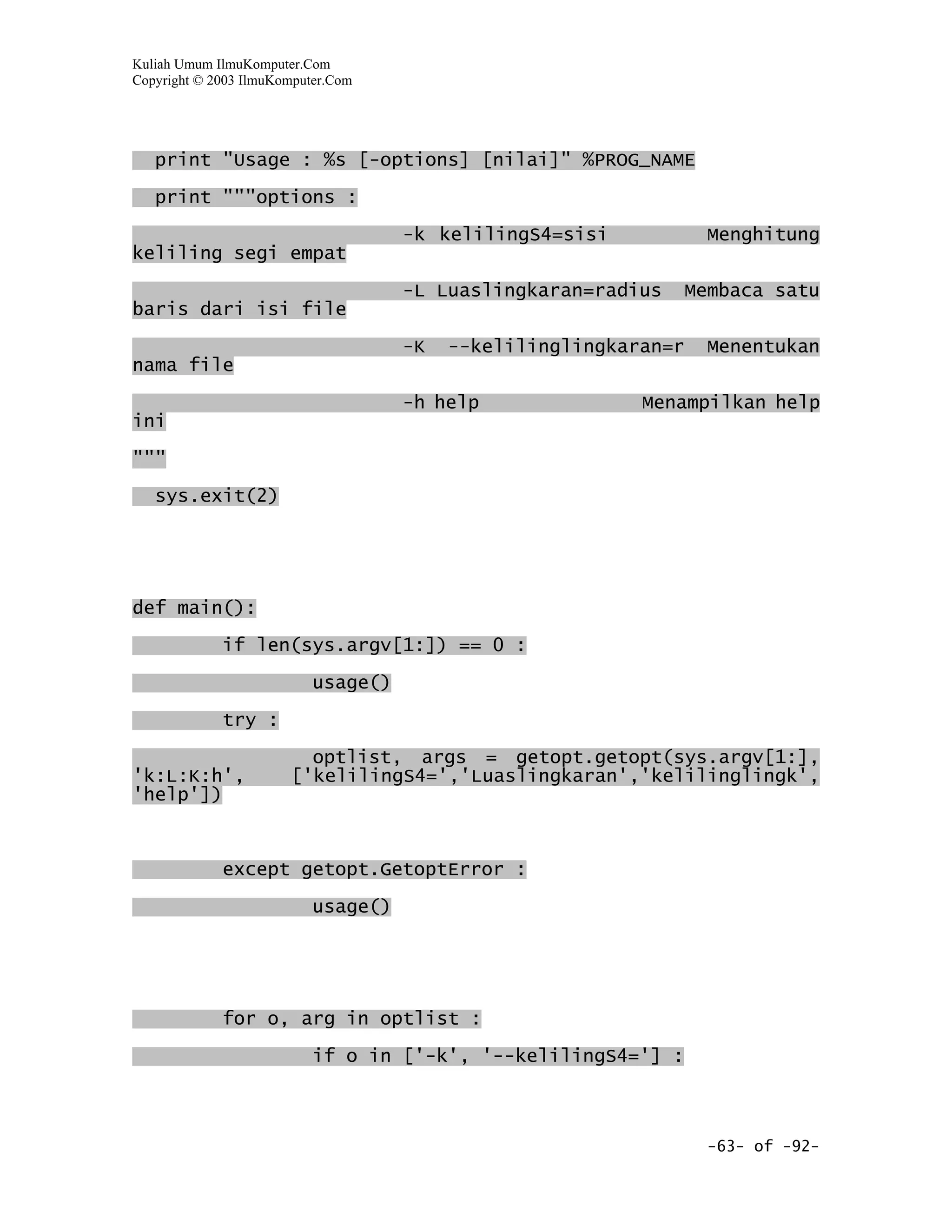 Kuliah Umum IlmuKomputer.Com
Copyright © 2003 IlmuKomputer.Com




   print "Usage : %s [-options] [nilai]" %PROG_NAME
   print """options :

                                     -k kelilingS4=sisi             Menghitung
keliling segi empat

                                     -L Luaslingkaran=radius      Membaca satu
baris dari isi file

                                     -K   --kelilinglingkaran=r     Menentukan
nama file
                                     -h help               Menampilkan help
ini

"""

   sys.exit(2)




def main():

             if len(sys.argv[1:]) == 0 :

                           usage()

             try :

                         optlist, args = getopt.getopt(sys.argv[1:],
'k:L:K:h',             ['kelilingS4=','Luaslingkaran','kelilinglingk',
'help'])



             except getopt.GetoptError :

                           usage()




             for o, arg in optlist :

                           if o in ['-k', '--kelilingS4='] :



                                                                    -63- of -92-
 