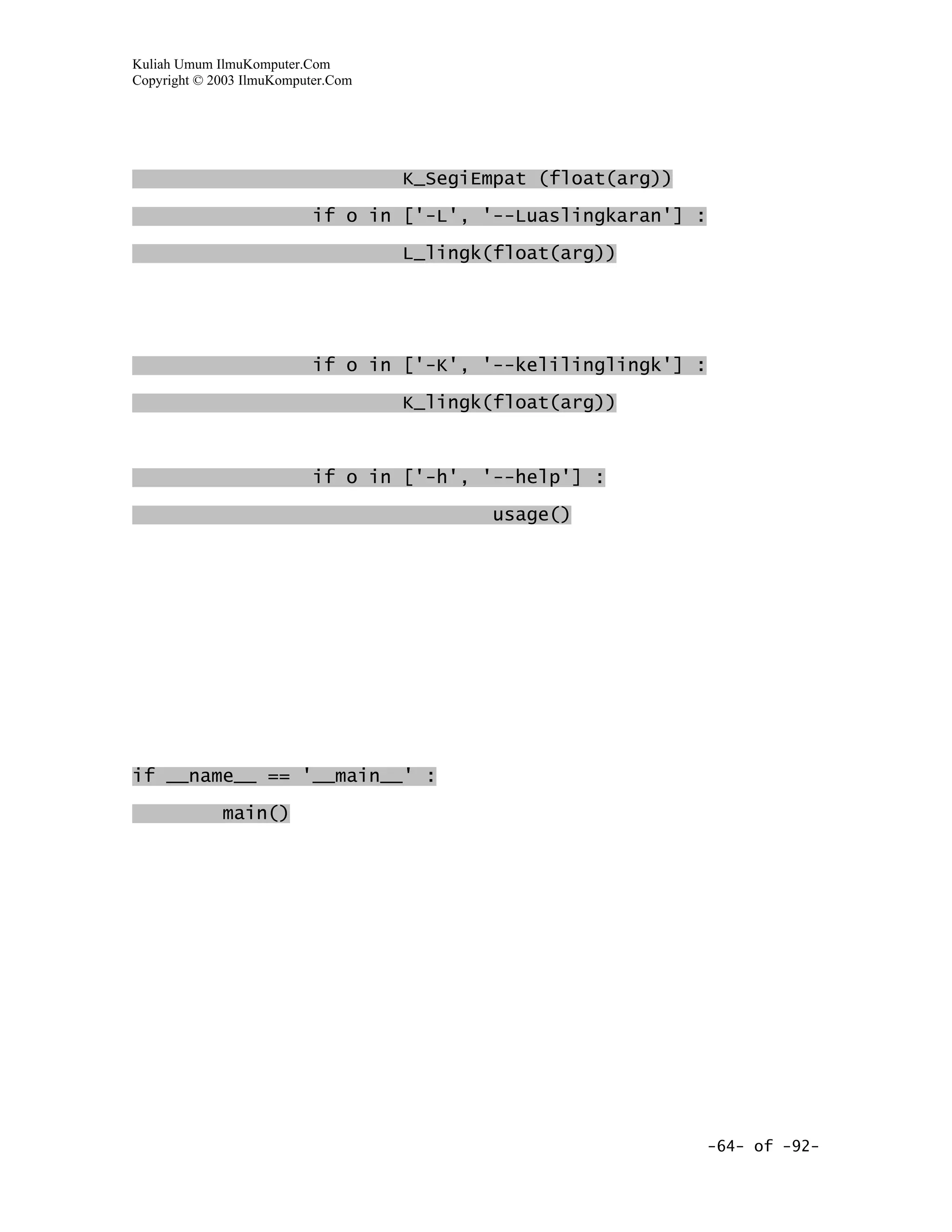 Kuliah Umum IlmuKomputer.Com
Copyright © 2003 IlmuKomputer.Com




                                    K_SegiEmpat (float(arg))
                           if o in ['-L', '--Luaslingkaran'] :

                                    L_lingk(float(arg))




                           if o in ['-K', '--kelilinglingk'] :
                                    K_lingk(float(arg))



                           if o in ['-h', '--help'] :

                                           usage()




if __name__ == '__main__' :
             main()




                                                                 -64- of -92-
 