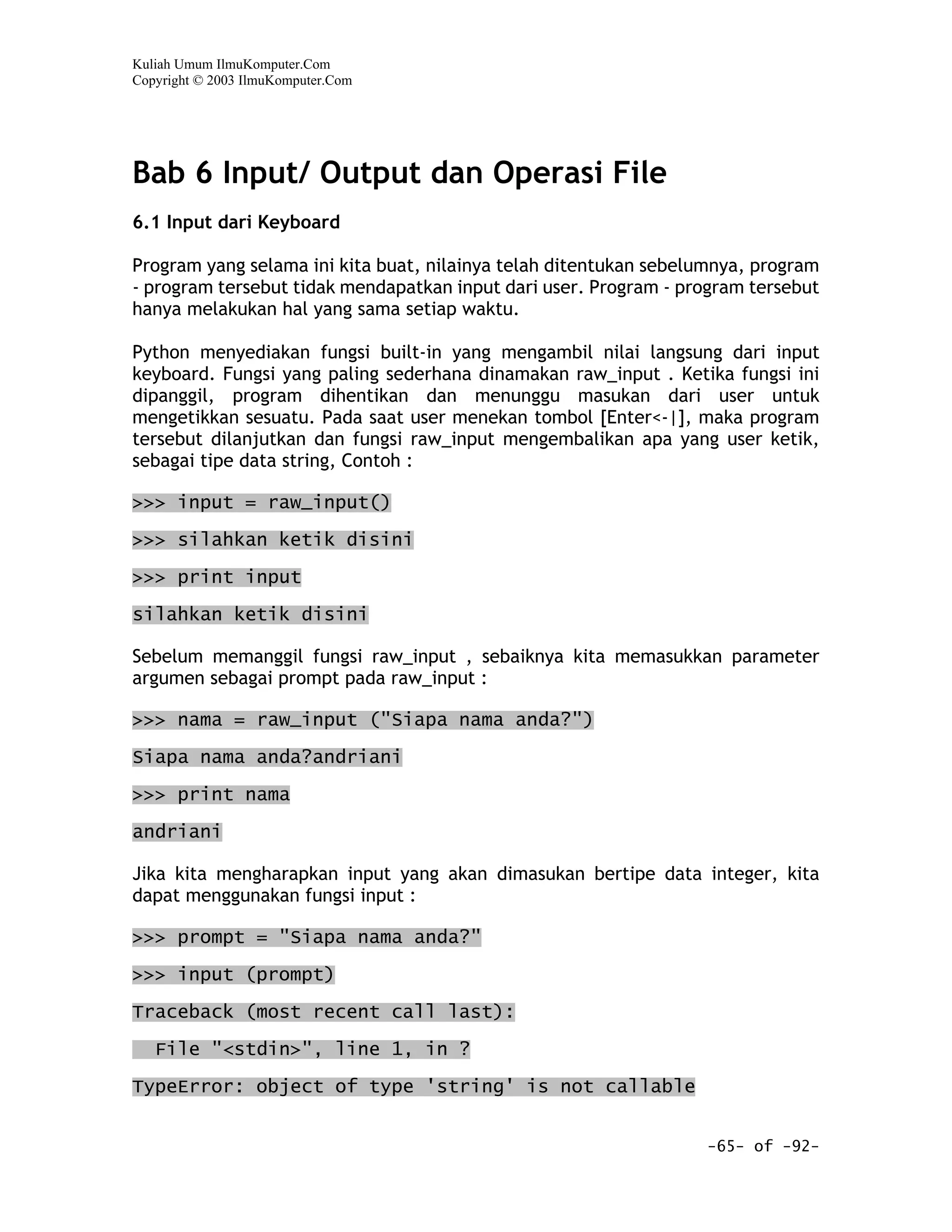 Kuliah Umum IlmuKomputer.Com
Copyright © 2003 IlmuKomputer.Com




Bab 6 Input/ Output dan Operasi File
6.1 Input dari Keyboard

Program yang selama ini kita buat, nilainya telah ditentukan sebelumnya, program
- program tersebut tidak mendapatkan input dari user. Program - program tersebut
hanya melakukan hal yang sama setiap waktu.

Python menyediakan fungsi built-in yang mengambil nilai langsung dari input
keyboard. Fungsi yang paling sederhana dinamakan raw_input . Ketika fungsi ini
dipanggil, program dihentikan dan menunggu masukan dari user untuk
mengetikkan sesuatu. Pada saat user menekan tombol [Enter<-|], maka program
tersebut dilanjutkan dan fungsi raw_input mengembalikan apa yang user ketik,
sebagai tipe data string, Contoh :

>>> input = raw_input()

>>> silahkan ketik disini

>>> print input

silahkan ketik disini

Sebelum memanggil fungsi raw_input , sebaiknya kita memasukkan parameter
argumen sebagai prompt pada raw_input :

>>> nama = raw_input ("Siapa nama anda?")

Siapa nama anda?andriani
>>> print nama
andriani

Jika kita mengharapkan input yang akan dimasukan bertipe data integer, kita
dapat menggunakan fungsi input :

>>> prompt = "Siapa nama anda?"

>>> input (prompt)

Traceback (most recent call last):

   File "<stdin>", line 1, in ?

TypeError: object of type 'string' is not callable


                                                                  -65- of -92-
 
