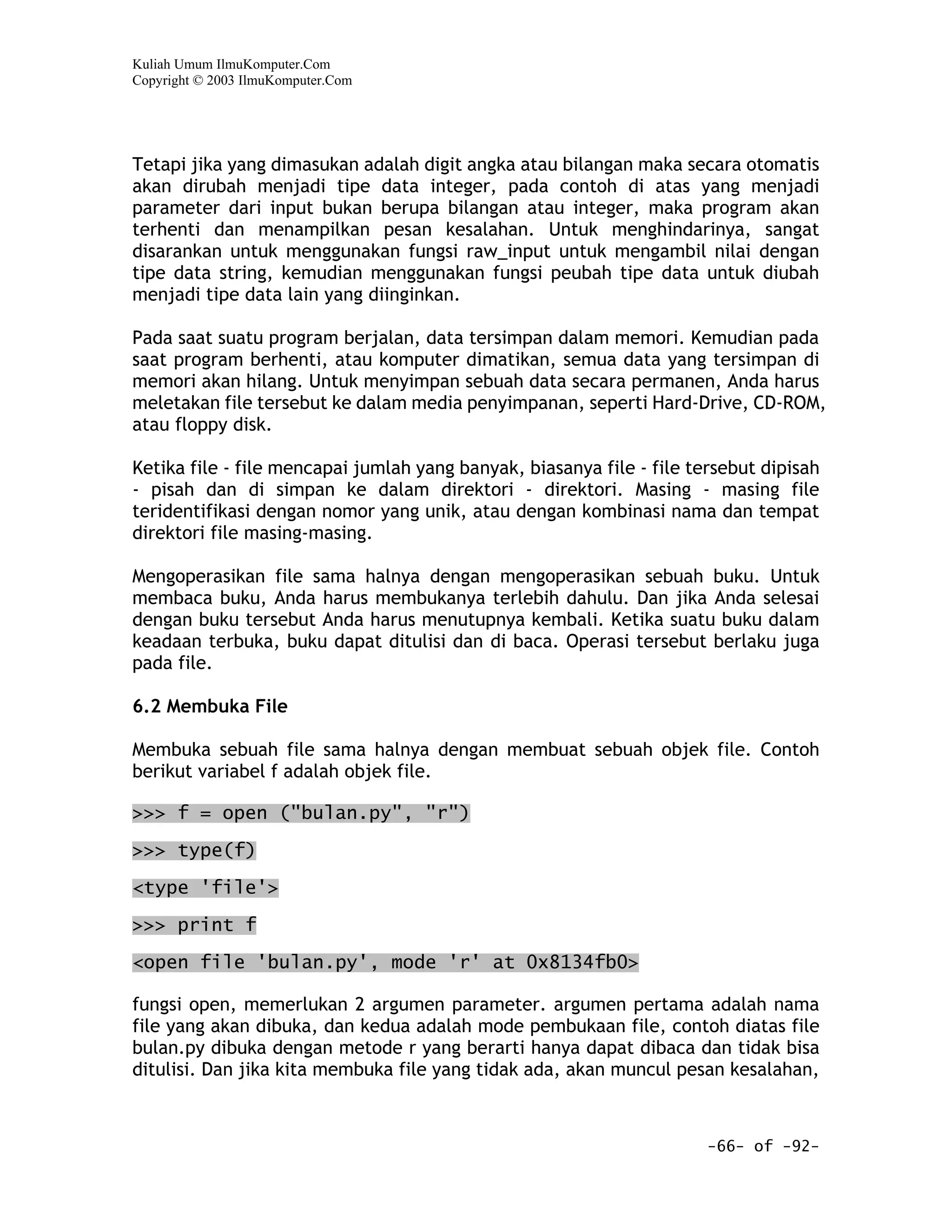 Kuliah Umum IlmuKomputer.Com
Copyright © 2003 IlmuKomputer.Com




Tetapi jika yang dimasukan adalah digit angka atau bilangan maka secara otomatis
akan dirubah menjadi tipe data integer, pada contoh di atas yang menjadi
parameter dari input bukan berupa bilangan atau integer, maka program akan
terhenti dan menampilkan pesan kesalahan. Untuk menghindarinya, sangat
disarankan untuk menggunakan fungsi raw_input untuk mengambil nilai dengan
tipe data string, kemudian menggunakan fungsi peubah tipe data untuk diubah
menjadi tipe data lain yang diinginkan.

Pada saat suatu program berjalan, data tersimpan dalam memori. Kemudian pada
saat program berhenti, atau komputer dimatikan, semua data yang tersimpan di
memori akan hilang. Untuk menyimpan sebuah data secara permanen, Anda harus
meletakan file tersebut ke dalam media penyimpanan, seperti Hard-Drive, CD-ROM,
atau floppy disk.

Ketika file - file mencapai jumlah yang banyak, biasanya file - file tersebut dipisah
- pisah dan di simpan ke dalam direktori - direktori. Masing - masing file
teridentifikasi dengan nomor yang unik, atau dengan kombinasi nama dan tempat
direktori file masing-masing.

Mengoperasikan file sama halnya dengan mengoperasikan sebuah buku. Untuk
membaca buku, Anda harus membukanya terlebih dahulu. Dan jika Anda selesai
dengan buku tersebut Anda harus menutupnya kembali. Ketika suatu buku dalam
keadaan terbuka, buku dapat ditulisi dan di baca. Operasi tersebut berlaku juga
pada file.

6.2 Membuka File

Membuka sebuah file sama halnya dengan membuat sebuah objek file. Contoh
berikut variabel f adalah objek file.

>>> f = open ("bulan.py", "r")
>>> type(f)

<type 'file'>

>>> print f

<open file 'bulan.py', mode 'r' at 0x8134fb0>

fungsi open, memerlukan 2 argumen parameter. argumen pertama adalah nama
file yang akan dibuka, dan kedua adalah mode pembukaan file, contoh diatas file
bulan.py dibuka dengan metode r yang berarti hanya dapat dibaca dan tidak bisa
ditulisi. Dan jika kita membuka file yang tidak ada, akan muncul pesan kesalahan,



                                                                       -66- of -92-
 