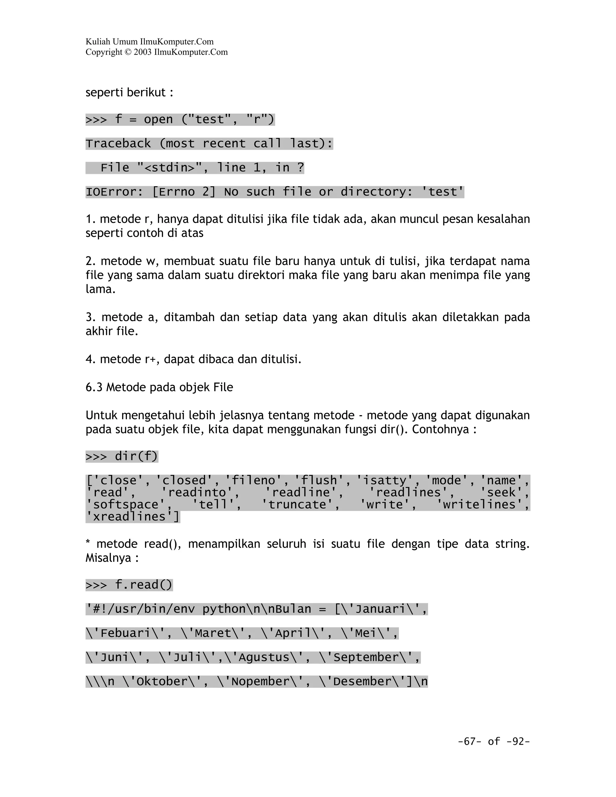 Kuliah Umum IlmuKomputer.Com
Copyright © 2003 IlmuKomputer.Com



seperti berikut :

>>> f = open ("test", "r")

Traceback (most recent call last):

   File "<stdin>", line 1, in ?

IOError: [Errno 2] No such file or directory: 'test'

1. metode r, hanya dapat ditulisi jika file tidak ada, akan muncul pesan kesalahan
seperti contoh di atas

2. metode w, membuat suatu file baru hanya untuk di tulisi, jika terdapat nama
file yang sama dalam suatu direktori maka file yang baru akan menimpa file yang
lama.

3. metode a, ditambah dan setiap data yang akan ditulis akan diletakkan pada
akhir file.

4. metode r+, dapat dibaca dan ditulisi.

6.3 Metode pada objek File

Untuk mengetahui lebih jelasnya tentang metode - metode yang dapat digunakan
pada suatu objek file, kita dapat menggunakan fungsi dir(). Contohnya :

>>> dir(f)

['close', 'closed', 'fileno', 'flush', 'isatty', 'mode', 'name',
'read',    'readinto',   'readline',     'readlines',    'seek',
'softspace',   'tell',   'truncate',    'write',   'writelines',
'xreadlines']

* metode read(), menampilkan seluruh isi suatu file dengan tipe data string.
Misalnya :

>>> f.read()

'#!/usr/bin/env pythonnnBulan = ['Januari',

'Febuari', 'Maret', 'April', 'Mei',

'Juni', 'Juli','Agustus', 'September',

n 'Oktober', 'Nopember', 'Desember']n



                                                                    -67- of -92-
 