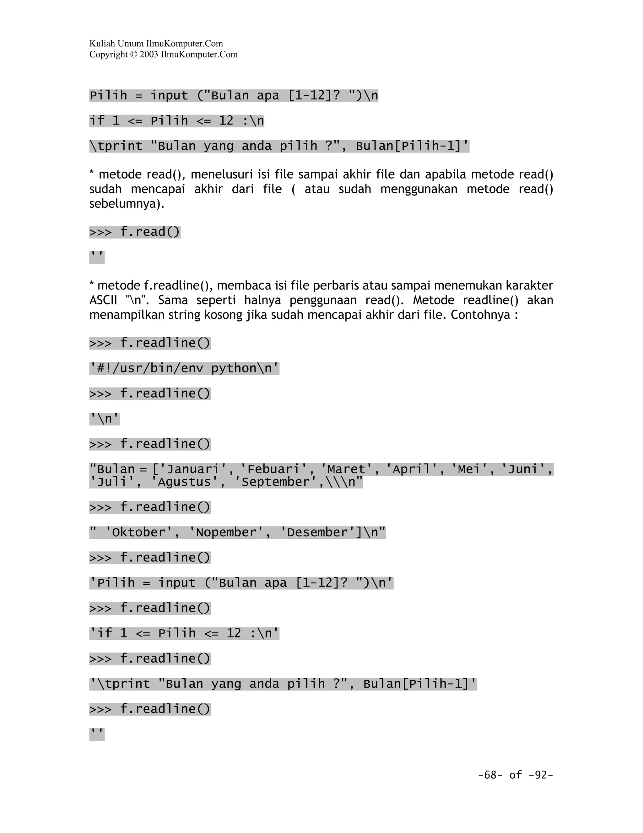 Kuliah Umum IlmuKomputer.Com
Copyright © 2003 IlmuKomputer.Com



Pilih = input ("Bulan apa [1-12]? ")n

if 1 <= Pilih <= 12 :n
tprint "Bulan yang anda pilih ?", Bulan[Pilih-1]'

* metode read(), menelusuri isi file sampai akhir file dan apabila metode read()
sudah mencapai akhir dari file ( atau sudah menggunakan metode read()
sebelumnya).

>>> f.read()

''

* metode f.readline(), membaca isi file perbaris atau sampai menemukan karakter
ASCII "n". Sama seperti halnya penggunaan read(). Metode readline() akan
menampilkan string kosong jika sudah mencapai akhir dari file. Contohnya :

>>> f.readline()

'#!/usr/bin/env pythonn'

>>> f.readline()

'n'

>>> f.readline()

"Bulan = ['Januari', 'Febuari', 'Maret', 'April', 'Mei', 'Juni',
'Juli', 'Agustus', 'September',n"

>>> f.readline()
" 'Oktober', 'Nopember', 'Desember']n"

>>> f.readline()

'Pilih = input ("Bulan apa [1-12]? ")n'

>>> f.readline()

'if 1 <= Pilih <= 12 :n'

>>> f.readline()

'tprint "Bulan yang anda pilih ?", Bulan[Pilih-1]'

>>> f.readline()

''


                                                                  -68- of -92-
 