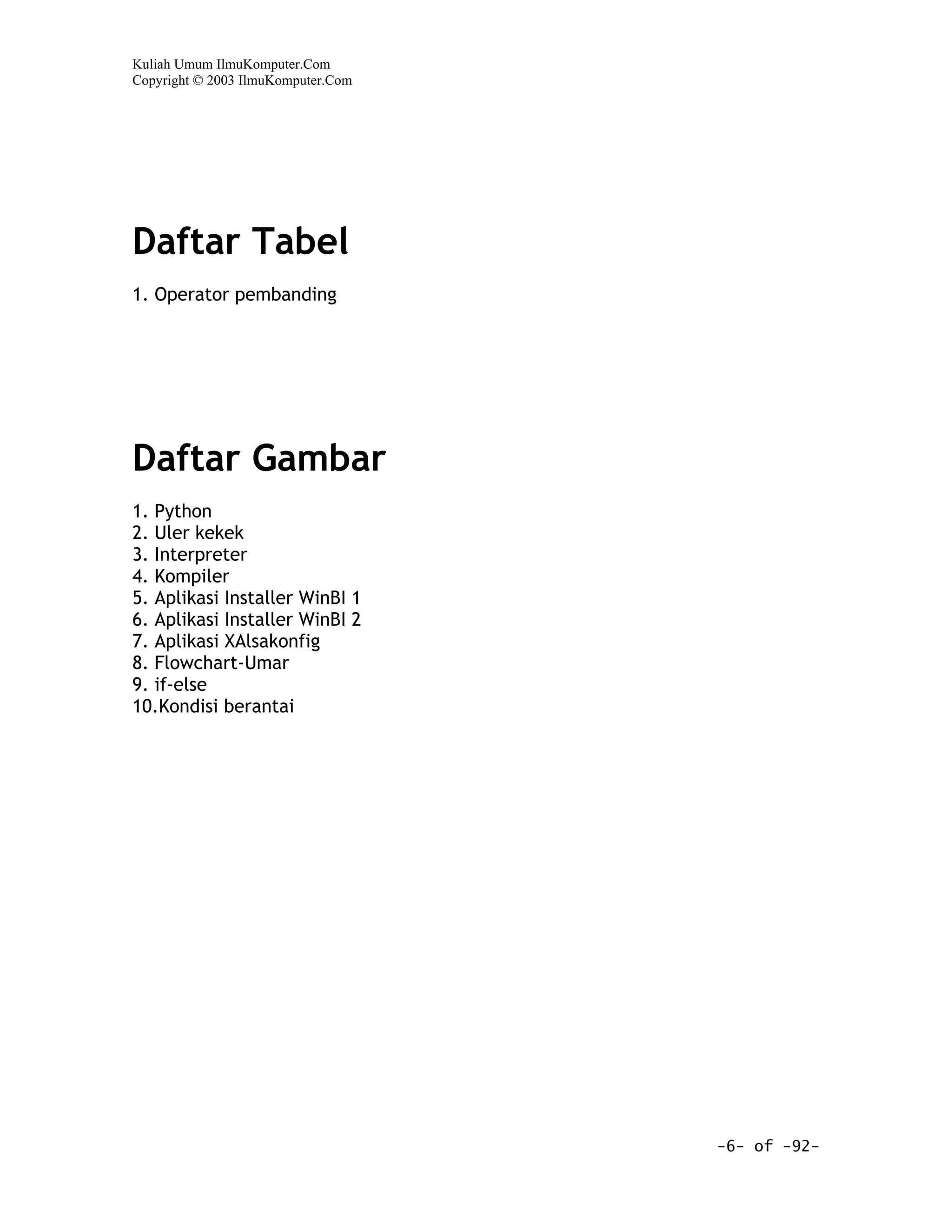 Kuliah Umum IlmuKomputer.Com
Copyright © 2003 IlmuKomputer.Com




Daftar Tabel
1. Operator pembanding




Daftar Gambar
1. Python
2. Uler kekek
3. Interpreter
4. Kompiler
5. Aplikasi Installer WinBI 1
6. Aplikasi Installer WinBI 2
7. Aplikasi XAlsakonfig
8. Flowchart-Umar
9. if-else
10.Kondisi berantai




                                    -6- of -92-
 