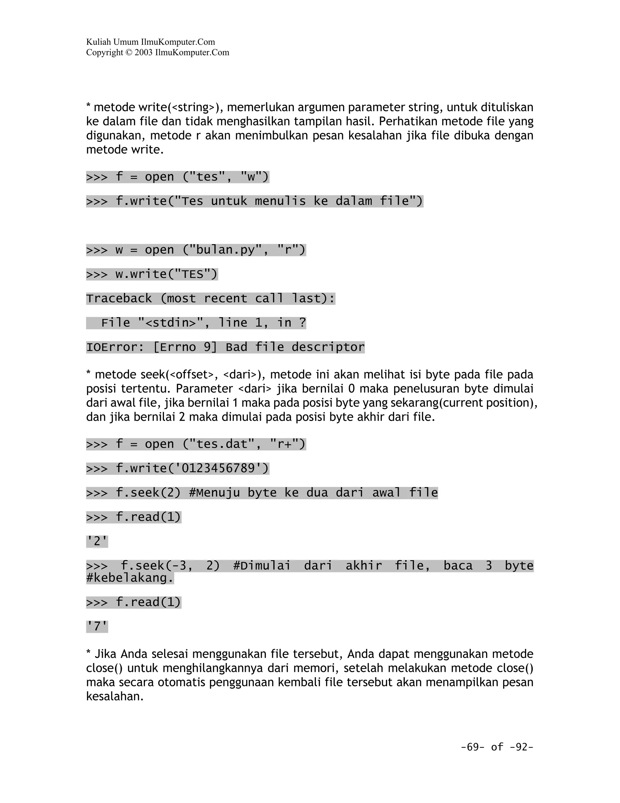 Kuliah Umum IlmuKomputer.Com
Copyright © 2003 IlmuKomputer.Com




* metode write(<string>), memerlukan argumen parameter string, untuk dituliskan
ke dalam file dan tidak menghasilkan tampilan hasil. Perhatikan metode file yang
digunakan, metode r akan menimbulkan pesan kesalahan jika file dibuka dengan
metode write.

>>> f = open ("tes", "w")

>>> f.write("Tes untuk menulis ke dalam file")



>>> w = open ("bulan.py", "r")

>>> w.write("TES")
Traceback (most recent call last):

   File "<stdin>", line 1, in ?

IOError: [Errno 9] Bad file descriptor

* metode seek(<offset>, <dari>), metode ini akan melihat isi byte pada file pada
posisi tertentu. Parameter <dari> jika bernilai 0 maka penelusuran byte dimulai
dari awal file, jika bernilai 1 maka pada posisi byte yang sekarang(current position),
dan jika bernilai 2 maka dimulai pada posisi byte akhir dari file.

>>> f = open ("tes.dat", "r+")

>>> f.write('0123456789')

>>> f.seek(2) #Menuju byte ke dua dari awal file
>>> f.read(1)

'2'

>>> f.seek(-3,             2)       #Dimulai   dari   akhir   file,   baca   3   byte
#kebelakang.

>>> f.read(1)

'7'

* Jika Anda selesai menggunakan file tersebut, Anda dapat menggunakan metode
close() untuk menghilangkannya dari memori, setelah melakukan metode close()
maka secara otomatis penggunaan kembali file tersebut akan menampilkan pesan
kesalahan.



                                                                        -69- of -92-
 