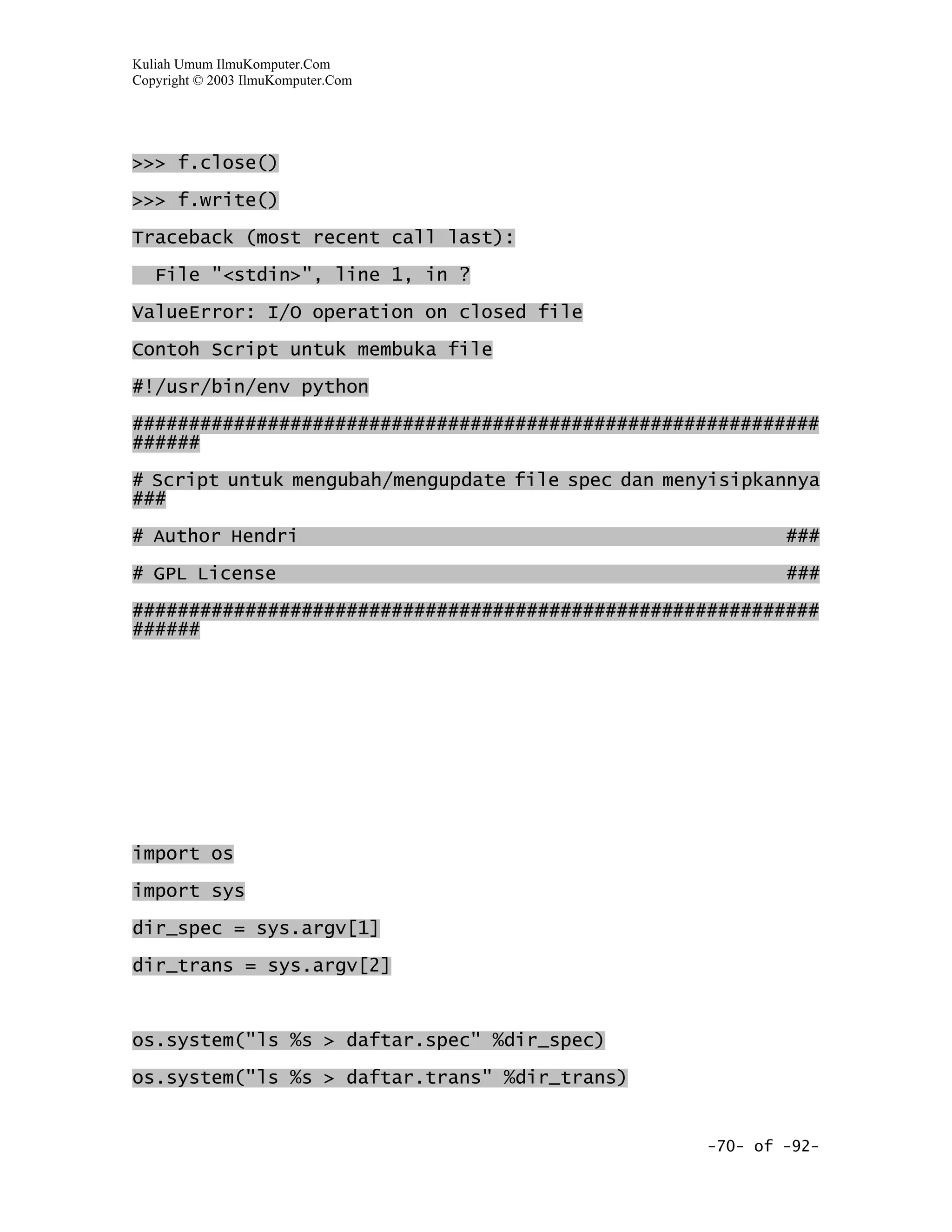 Kuliah Umum IlmuKomputer.Com
Copyright © 2003 IlmuKomputer.Com




>>> f.close()

>>> f.write()

Traceback (most recent call last):

   File "<stdin>", line 1, in ?

ValueError: I/O operation on closed file

Contoh Script untuk membuka file

#!/usr/bin/env python

#############################################################
######

# Script untuk mengubah/mengupdate file spec dan menyisipkannya
###

# Author Hendri                                             ###

# GPL License                                               ###

#############################################################
######




import os

import sys

dir_spec = sys.argv[1]

dir_trans = sys.argv[2]



os.system("ls %s > daftar.spec" %dir_spec)

os.system("ls %s > daftar.trans" %dir_trans)


                                                    -70- of -92-
 