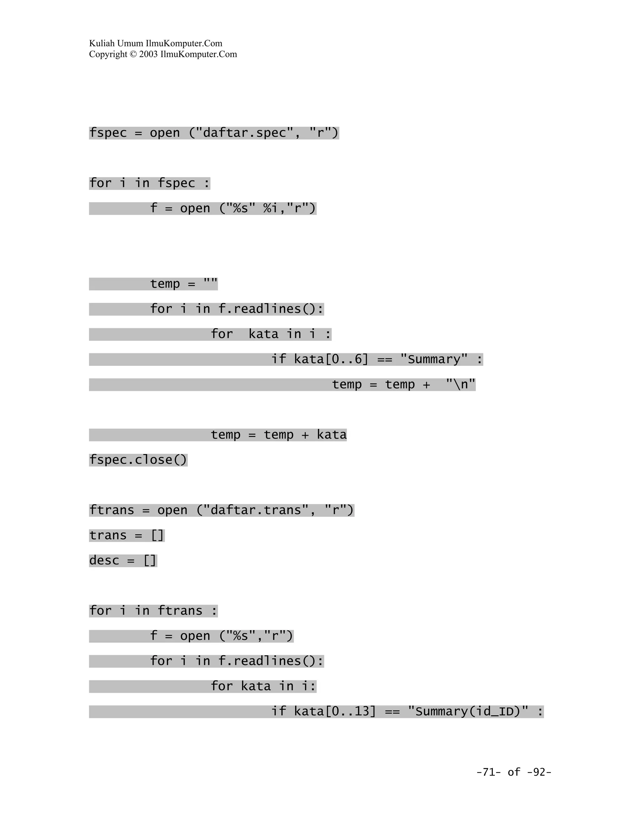 Kuliah Umum IlmuKomputer.Com
Copyright © 2003 IlmuKomputer.Com




fspec = open ("daftar.spec", "r")



for i in fspec :

             f = open ("%s" %i,"r")




             temp = ""

             for i in f.readlines():

                           for      kata in i :

                                      if kata[0..6] == "Summary" :

                                              temp = temp +   "n"



                           temp = temp + kata

fspec.close()



ftrans = open ("daftar.trans", "r")
trans = []

desc = []



for i in ftrans :

             f = open ("%s","r")

             for i in f.readlines():

                           for kata in i:

                                      if kata[0..13] == "Summary(id_ID)" :



                                                                     -71- of -92-
 
