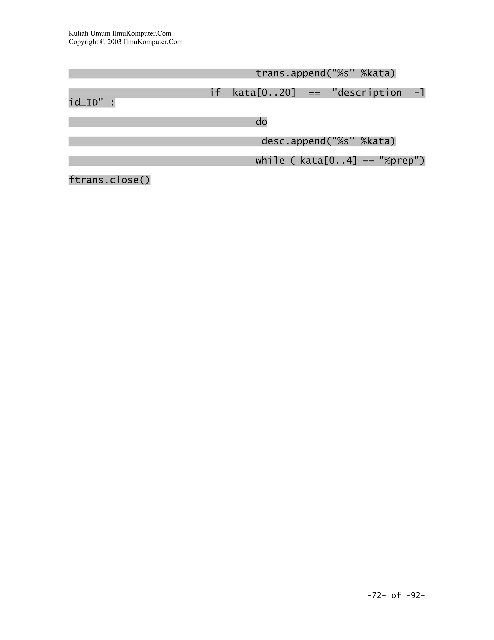 Kuliah Umum IlmuKomputer.Com
Copyright © 2003 IlmuKomputer.Com



                                            trans.append("%s" %kata)

                                    if   kata[0..20]   ==   "description   -l
id_ID" :

                                            do

                                             desc.append("%s" %kata)

                                            while ( kata[0..4] == "%prep")

ftrans.close()




                                                                  -72- of -92-
 