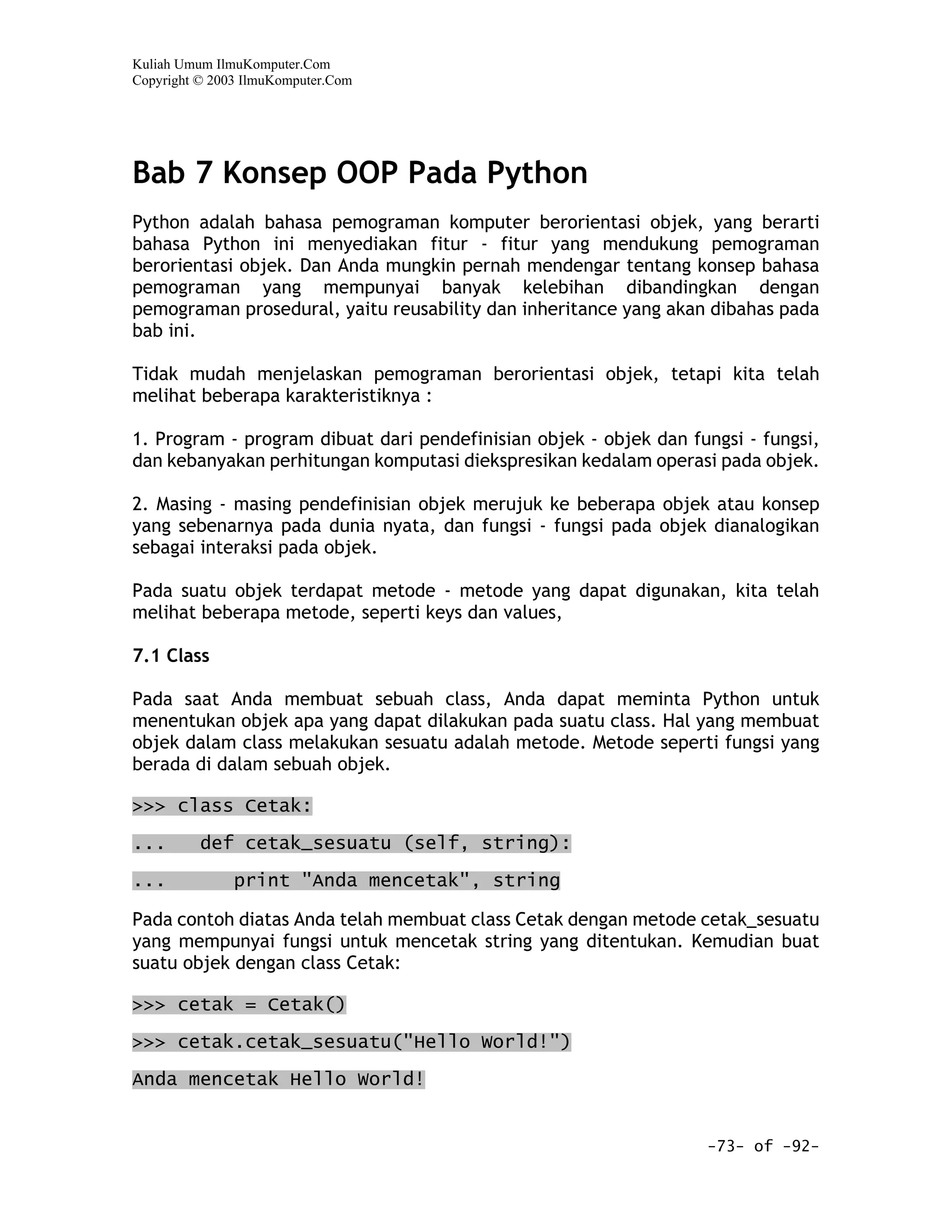 Kuliah Umum IlmuKomputer.Com
Copyright © 2003 IlmuKomputer.Com




Bab 7 Konsep OOP Pada Python
Python adalah bahasa pemograman komputer berorientasi objek, yang berarti
bahasa Python ini menyediakan fitur - fitur yang mendukung pemograman
berorientasi objek. Dan Anda mungkin pernah mendengar tentang konsep bahasa
pemograman yang mempunyai banyak kelebihan dibandingkan dengan
pemograman prosedural, yaitu reusability dan inheritance yang akan dibahas pada
bab ini.

Tidak mudah menjelaskan pemograman berorientasi objek, tetapi kita telah
melihat beberapa karakteristiknya :

1. Program - program dibuat dari pendefinisian objek - objek dan fungsi - fungsi,
dan kebanyakan perhitungan komputasi diekspresikan kedalam operasi pada objek.

2. Masing - masing pendefinisian objek merujuk ke beberapa objek atau konsep
yang sebenarnya pada dunia nyata, dan fungsi - fungsi pada objek dianalogikan
sebagai interaksi pada objek.

Pada suatu objek terdapat metode - metode yang dapat digunakan, kita telah
melihat beberapa metode, seperti keys dan values,

7.1 Class

Pada saat Anda membuat sebuah class, Anda dapat meminta Python untuk
menentukan objek apa yang dapat dilakukan pada suatu class. Hal yang membuat
objek dalam class melakukan sesuatu adalah metode. Metode seperti fungsi yang
berada di dalam sebuah objek.

>>> class Cetak:

...       def cetak_sesuatu (self, string):

...            print "Anda mencetak", string

Pada contoh diatas Anda telah membuat class Cetak dengan metode cetak_sesuatu
yang mempunyai fungsi untuk mencetak string yang ditentukan. Kemudian buat
suatu objek dengan class Cetak:

>>> cetak = Cetak()
>>> cetak.cetak_sesuatu("Hello World!")

Anda mencetak Hello World!


                                                                   -73- of -92-
 