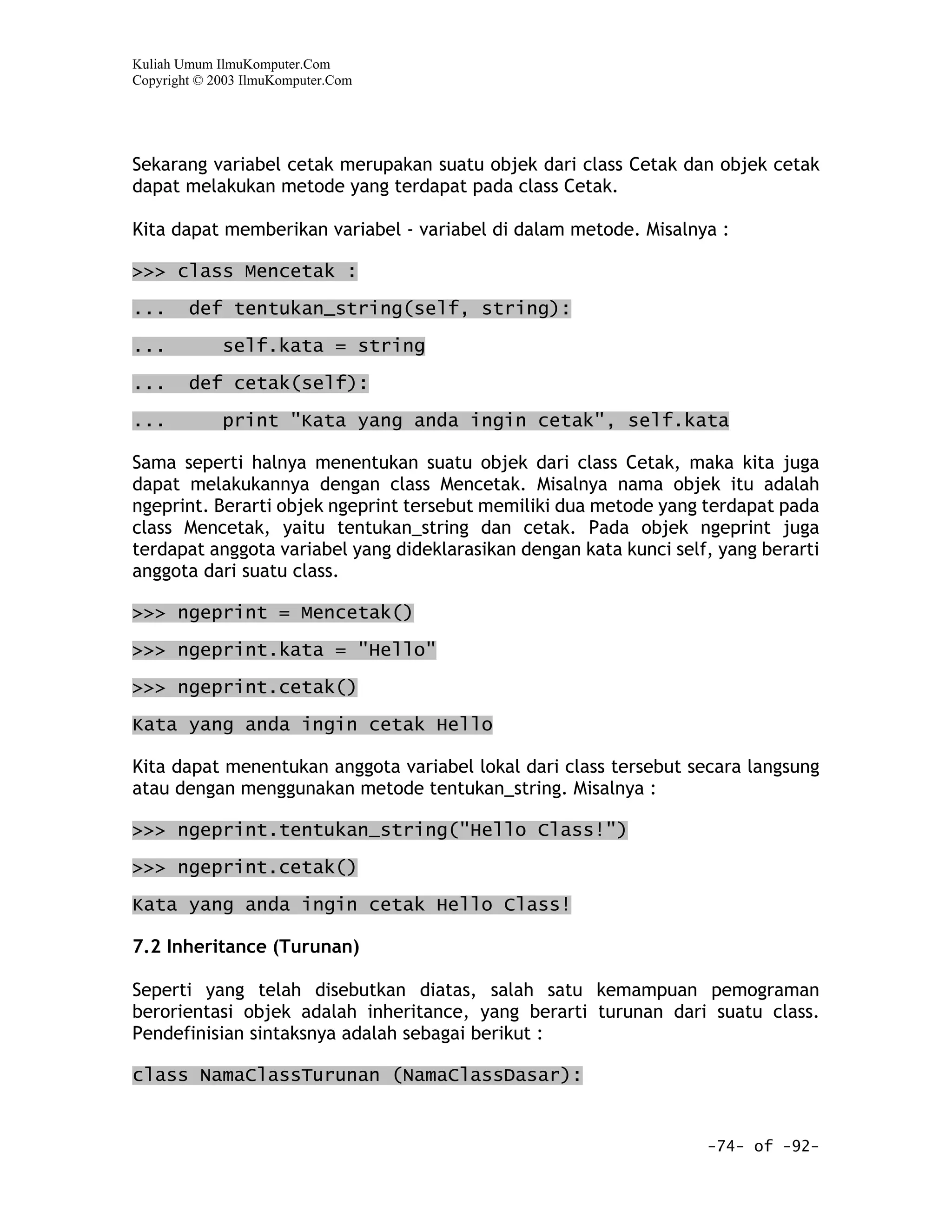 Kuliah Umum IlmuKomputer.Com
Copyright © 2003 IlmuKomputer.Com




Sekarang variabel cetak merupakan suatu objek dari class Cetak dan objek cetak
dapat melakukan metode yang terdapat pada class Cetak.

Kita dapat memberikan variabel - variabel di dalam metode. Misalnya :

>>> class Mencetak :

...     def tentukan_string(self, string):

...          self.kata = string

...     def cetak(self):

...          print "Kata yang anda ingin cetak", self.kata

Sama seperti halnya menentukan suatu objek dari class Cetak, maka kita juga
dapat melakukannya dengan class Mencetak. Misalnya nama objek itu adalah
ngeprint. Berarti objek ngeprint tersebut memiliki dua metode yang terdapat pada
class Mencetak, yaitu tentukan_string dan cetak. Pada objek ngeprint juga
terdapat anggota variabel yang dideklarasikan dengan kata kunci self, yang berarti
anggota dari suatu class.

>>> ngeprint = Mencetak()

>>> ngeprint.kata = "Hello"

>>> ngeprint.cetak()

Kata yang anda ingin cetak Hello

Kita dapat menentukan anggota variabel lokal dari class tersebut secara langsung
atau dengan menggunakan metode tentukan_string. Misalnya :

>>> ngeprint.tentukan_string("Hello Class!")

>>> ngeprint.cetak()

Kata yang anda ingin cetak Hello Class!

7.2 Inheritance (Turunan)

Seperti yang telah disebutkan diatas, salah satu kemampuan pemograman
berorientasi objek adalah inheritance, yang berarti turunan dari suatu class.
Pendefinisian sintaksnya adalah sebagai berikut :

class NamaClassTurunan (NamaClassDasar):


                                                                    -74- of -92-
 