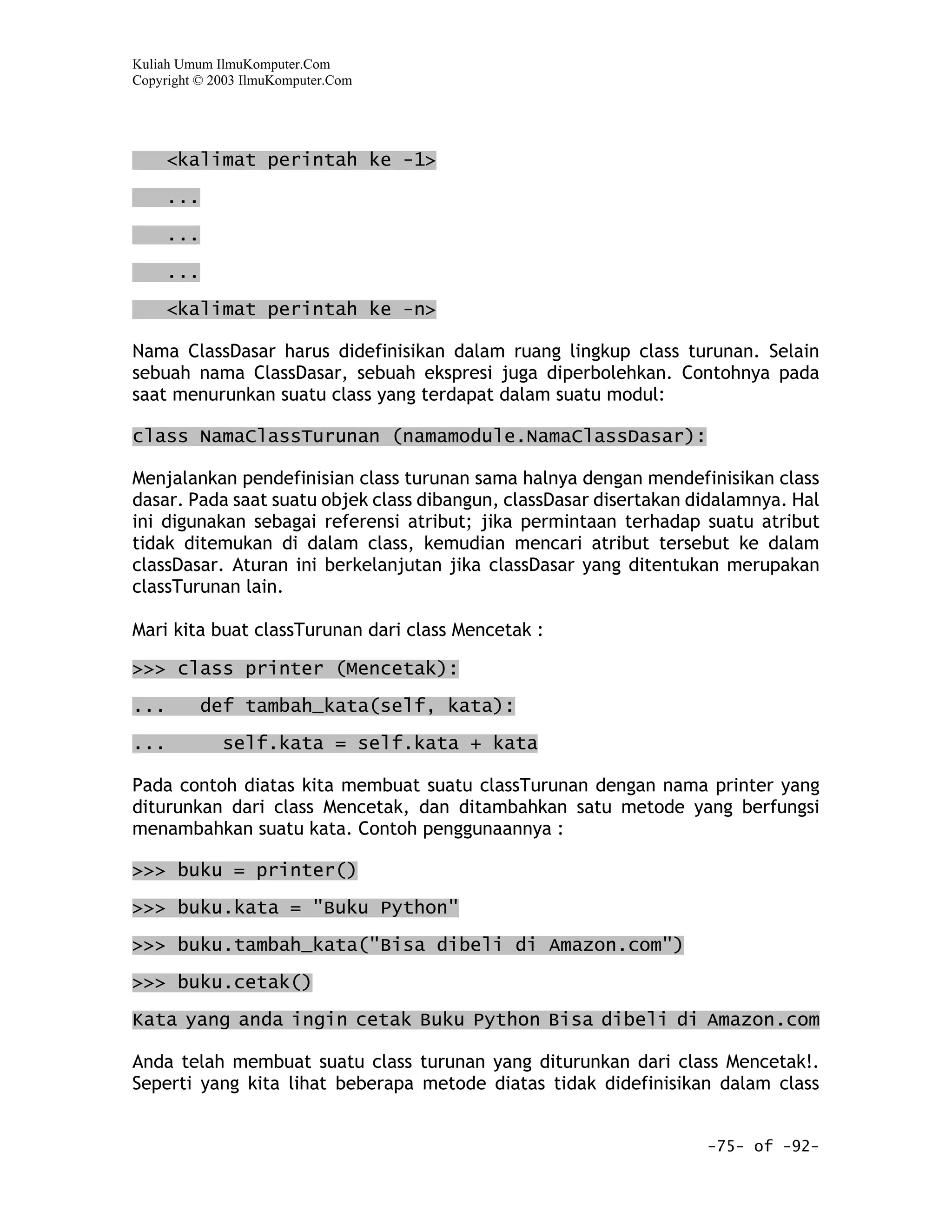 Kuliah Umum IlmuKomputer.Com
Copyright © 2003 IlmuKomputer.Com




      <kalimat perintah ke -1>
      ...

      ...

      ...

      <kalimat perintah ke -n>

Nama ClassDasar harus didefinisikan dalam ruang lingkup class turunan. Selain
sebuah nama ClassDasar, sebuah ekspresi juga diperbolehkan. Contohnya pada
saat menurunkan suatu class yang terdapat dalam suatu modul:

class NamaClassTurunan (namamodule.NamaClassDasar):

Menjalankan pendefinisian class turunan sama halnya dengan mendefinisikan class
dasar. Pada saat suatu objek class dibangun, classDasar disertakan didalamnya. Hal
ini digunakan sebagai referensi atribut; jika permintaan terhadap suatu atribut
tidak ditemukan di dalam class, kemudian mencari atribut tersebut ke dalam
classDasar. Aturan ini berkelanjutan jika classDasar yang ditentukan merupakan
classTurunan lain.

Mari kita buat classTurunan dari class Mencetak :

>>> class printer (Mencetak):

...         def tambah_kata(self, kata):

...          self.kata = self.kata + kata

Pada contoh diatas kita membuat suatu classTurunan dengan nama printer yang
diturunkan dari class Mencetak, dan ditambahkan satu metode yang berfungsi
menambahkan suatu kata. Contoh penggunaannya :

>>> buku = printer()

>>> buku.kata = "Buku Python"

>>> buku.tambah_kata("Bisa dibeli di Amazon.com")

>>> buku.cetak()
Kata yang anda ingin cetak Buku Python Bisa dibeli di Amazon.com

Anda telah membuat suatu class turunan yang diturunkan dari class Mencetak!.
Seperti yang kita lihat beberapa metode diatas tidak didefinisikan dalam class


                                                                    -75- of -92-
 