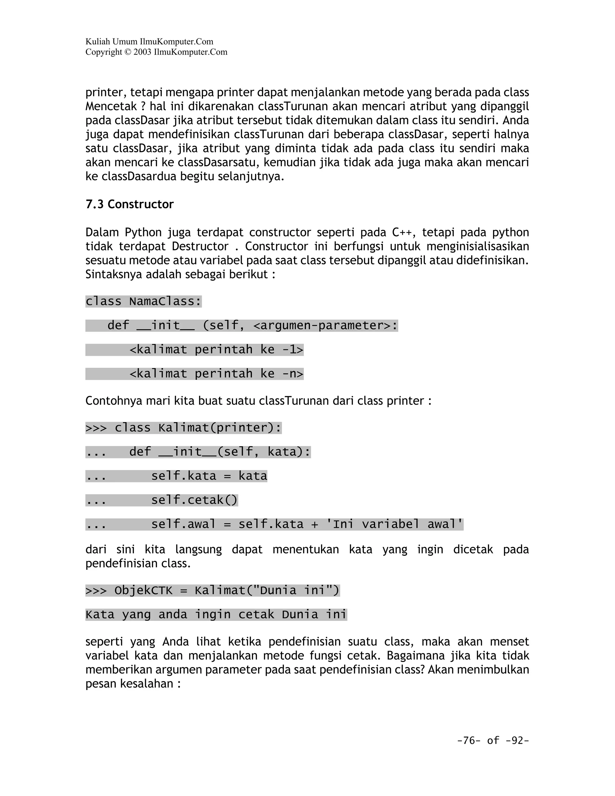 Kuliah Umum IlmuKomputer.Com
Copyright © 2003 IlmuKomputer.Com



printer, tetapi mengapa printer dapat menjalankan metode yang berada pada class
Mencetak ? hal ini dikarenakan classTurunan akan mencari atribut yang dipanggil
pada classDasar jika atribut tersebut tidak ditemukan dalam class itu sendiri. Anda
juga dapat mendefinisikan classTurunan dari beberapa classDasar, seperti halnya
satu classDasar, jika atribut yang diminta tidak ada pada class itu sendiri maka
akan mencari ke classDasarsatu, kemudian jika tidak ada juga maka akan mencari
ke classDasardua begitu selanjutnya.

7.3 Constructor

Dalam Python juga terdapat constructor seperti pada C++, tetapi pada python
tidak terdapat Destructor . Constructor ini berfungsi untuk menginisialisasikan
sesuatu metode atau variabel pada saat class tersebut dipanggil atau didefinisikan.
Sintaksnya adalah sebagai berikut :

class NamaClass:

      def __init__ (self, <argumen-parameter>:

          <kalimat perintah ke -1>

          <kalimat perintah ke -n>

Contohnya mari kita buat suatu classTurunan dari class printer :

>>> class Kalimat(printer):

...       def __init__(self, kata):

...            self.kata = kata
...            self.cetak()
...            self.awal = self.kata + 'Ini variabel awal'

dari sini kita langsung dapat menentukan kata yang ingin dicetak pada
pendefinisian class.

>>> ObjekCTK = Kalimat("Dunia ini")

Kata yang anda ingin cetak Dunia ini

seperti yang Anda lihat ketika pendefinisian suatu class, maka akan menset
variabel kata dan menjalankan metode fungsi cetak. Bagaimana jika kita tidak
memberikan argumen parameter pada saat pendefinisian class? Akan menimbulkan
pesan kesalahan :



                                                                     -76- of -92-
 