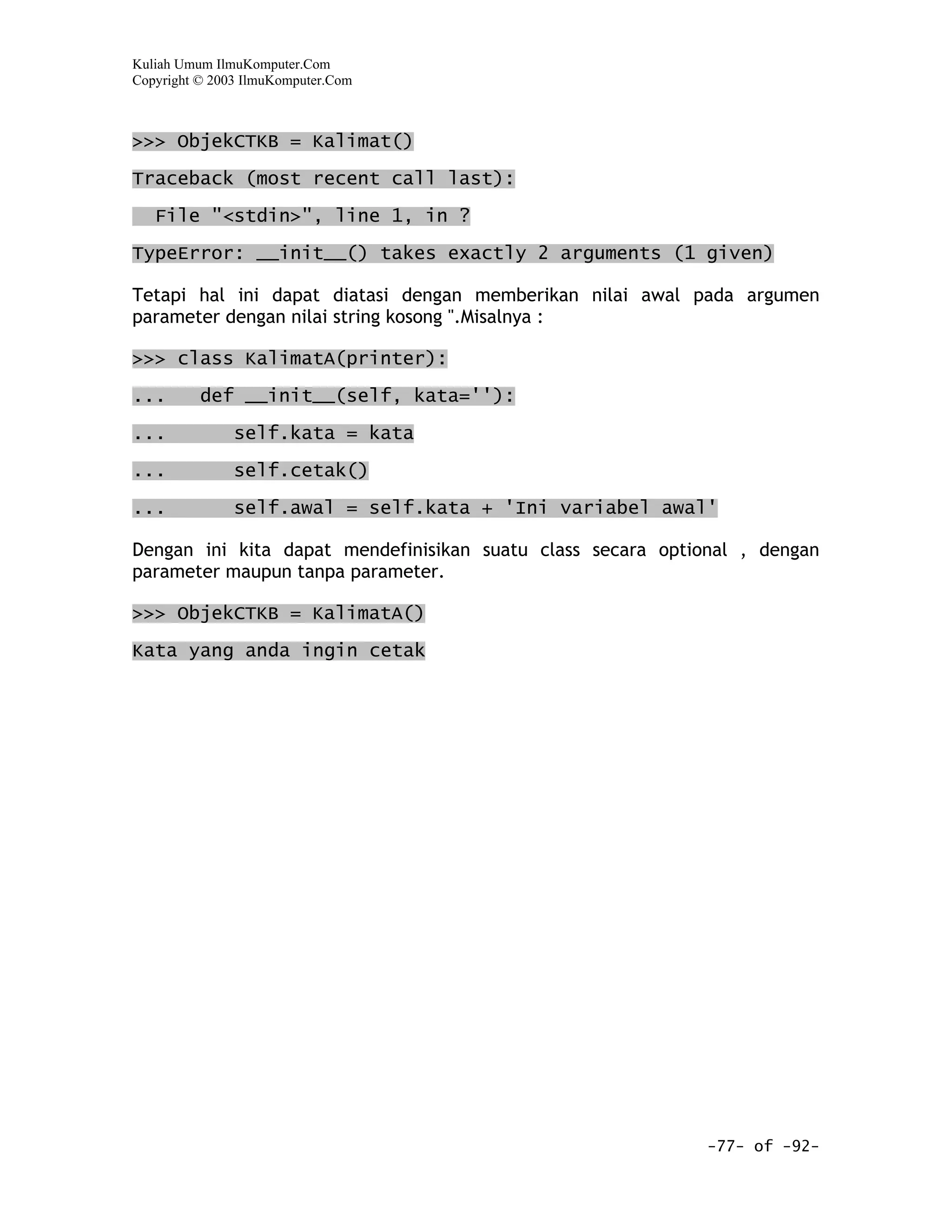 Kuliah Umum IlmuKomputer.Com
Copyright © 2003 IlmuKomputer.Com



>>> ObjekCTKB = Kalimat()

Traceback (most recent call last):
   File "<stdin>", line 1, in ?

TypeError: __init__() takes exactly 2 arguments (1 given)

Tetapi hal ini dapat diatasi dengan memberikan nilai awal pada argumen
parameter dengan nilai string kosong ''.Misalnya :

>>> class KalimatA(printer):

...       def __init__(self, kata=''):

...            self.kata = kata

...            self.cetak()

...            self.awal = self.kata + 'Ini variabel awal'

Dengan ini kita dapat mendefinisikan suatu class secara optional , dengan
parameter maupun tanpa parameter.

>>> ObjekCTKB = KalimatA()

Kata yang anda ingin cetak




                                                             -77- of -92-
 