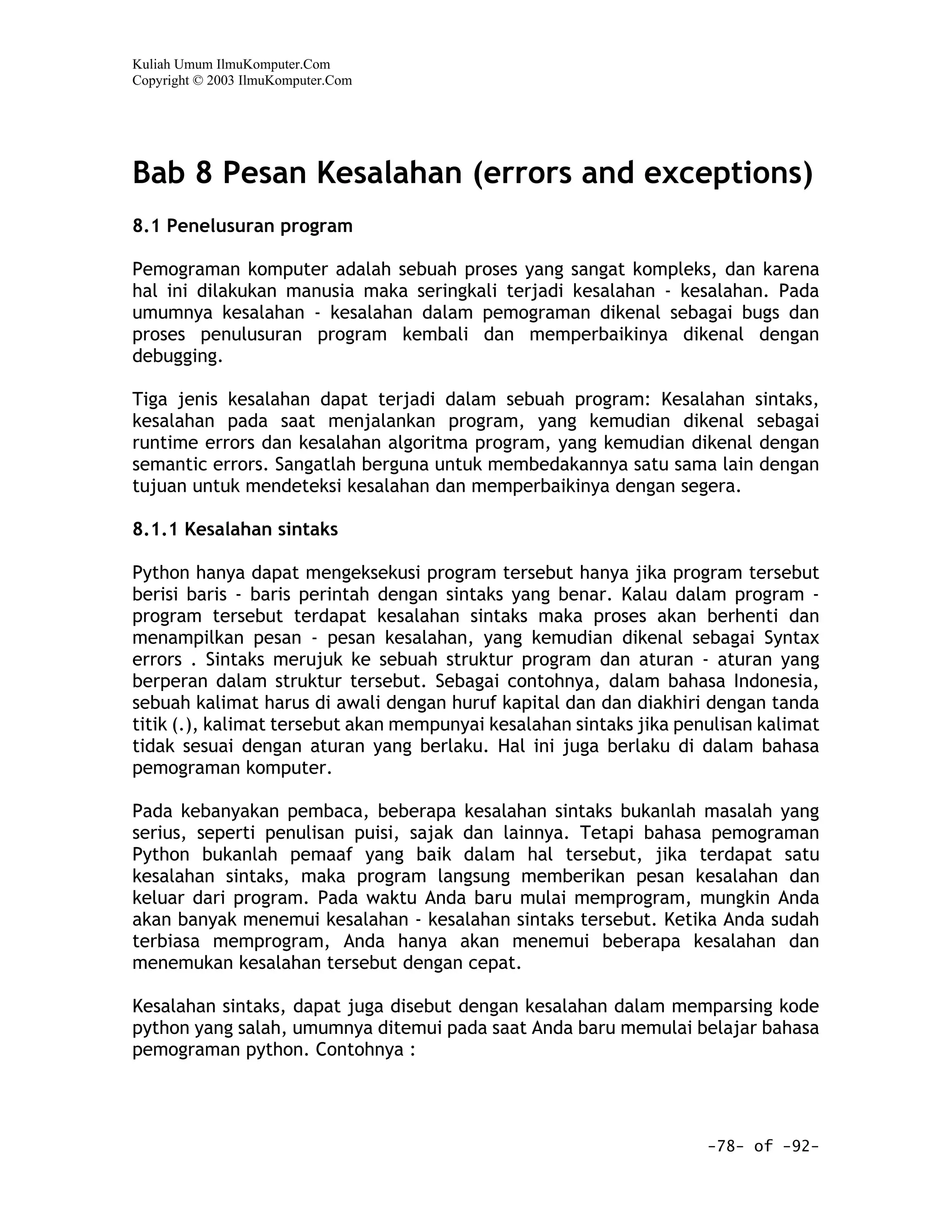 Kuliah Umum IlmuKomputer.Com
Copyright © 2003 IlmuKomputer.Com




Bab 8 Pesan Kesalahan (errors and exceptions)
8.1 Penelusuran program

Pemograman komputer adalah sebuah proses yang sangat kompleks, dan karena
hal ini dilakukan manusia maka seringkali terjadi kesalahan - kesalahan. Pada
umumnya kesalahan - kesalahan dalam pemograman dikenal sebagai bugs dan
proses penulusuran program kembali dan memperbaikinya dikenal dengan
debugging.

Tiga jenis kesalahan dapat terjadi dalam sebuah program: Kesalahan sintaks,
kesalahan pada saat menjalankan program, yang kemudian dikenal sebagai
runtime errors dan kesalahan algoritma program, yang kemudian dikenal dengan
semantic errors. Sangatlah berguna untuk membedakannya satu sama lain dengan
tujuan untuk mendeteksi kesalahan dan memperbaikinya dengan segera.

8.1.1 Kesalahan sintaks

Python hanya dapat mengeksekusi program tersebut hanya jika program tersebut
berisi baris - baris perintah dengan sintaks yang benar. Kalau dalam program -
program tersebut terdapat kesalahan sintaks maka proses akan berhenti dan
menampilkan pesan - pesan kesalahan, yang kemudian dikenal sebagai Syntax
errors . Sintaks merujuk ke sebuah struktur program dan aturan - aturan yang
berperan dalam struktur tersebut. Sebagai contohnya, dalam bahasa Indonesia,
sebuah kalimat harus di awali dengan huruf kapital dan dan diakhiri dengan tanda
titik (.), kalimat tersebut akan mempunyai kesalahan sintaks jika penulisan kalimat
tidak sesuai dengan aturan yang berlaku. Hal ini juga berlaku di dalam bahasa
pemograman komputer.

Pada kebanyakan pembaca, beberapa kesalahan sintaks bukanlah masalah yang
serius, seperti penulisan puisi, sajak dan lainnya. Tetapi bahasa pemograman
Python bukanlah pemaaf yang baik dalam hal tersebut, jika terdapat satu
kesalahan sintaks, maka program langsung memberikan pesan kesalahan dan
keluar dari program. Pada waktu Anda baru mulai memprogram, mungkin Anda
akan banyak menemui kesalahan - kesalahan sintaks tersebut. Ketika Anda sudah
terbiasa memprogram, Anda hanya akan menemui beberapa kesalahan dan
menemukan kesalahan tersebut dengan cepat.

Kesalahan sintaks, dapat juga disebut dengan kesalahan dalam memparsing kode
python yang salah, umumnya ditemui pada saat Anda baru memulai belajar bahasa
pemograman python. Contohnya :




                                                                     -78- of -92-
 