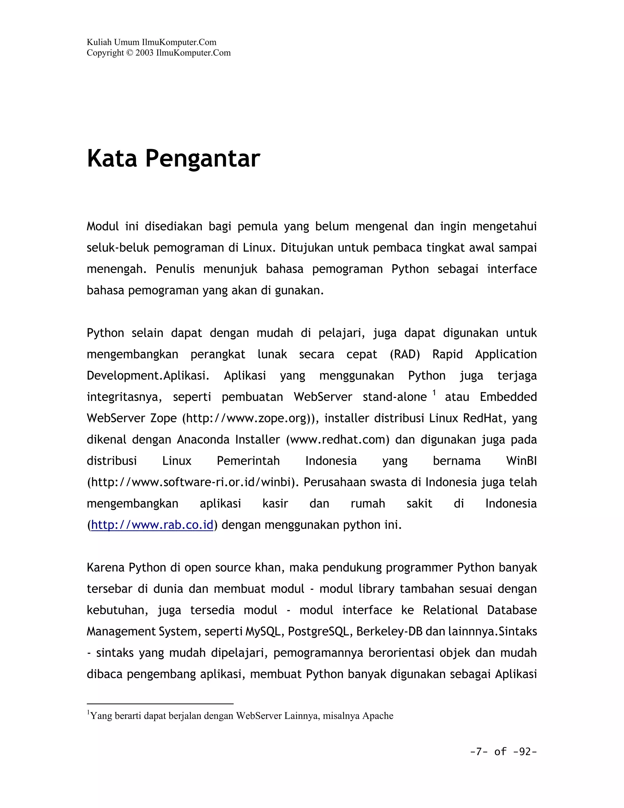 Kuliah Umum IlmuKomputer.Com
Copyright © 2003 IlmuKomputer.Com




Kata Pengantar

Modul ini disediakan bagi pemula yang belum mengenal dan ingin mengetahui
seluk-beluk pemograman di Linux. Ditujukan untuk pembaca tingkat awal sampai
menengah. Penulis menunjuk bahasa pemograman Python sebagai interface
bahasa pemograman yang akan di gunakan.


Python selain dapat dengan mudah di pelajari, juga dapat digunakan untuk
mengembangkan perangkat lunak secara cepat (RAD) Rapid Application
Development.Aplikasi.          Aplikasi     yang     menggunakan          Python     juga     terjaga
                                                                             1
integritasnya, seperti pembuatan WebServer stand-alone                            atau Embedded
WebServer Zope (http://www.zope.org)), installer distribusi Linux RedHat, yang
dikenal dengan Anaconda Installer (www.redhat.com) dan digunakan juga pada
distribusi       Linux       Pemerintah            Indonesia       yang          bernama       WinBI
(http://www.software-ri.or.id/winbi). Perusahaan swasta di Indonesia juga telah
mengembangkan            aplikasi       kasir      dan      rumah        sakit      di      Indonesia
(http://www.rab.co.id) dengan menggunakan python ini.


Karena Python di open source khan, maka pendukung programmer Python banyak
tersebar di dunia dan membuat modul - modul library tambahan sesuai dengan
kebutuhan, juga tersedia modul - modul interface ke Relational Database
Management System, seperti MySQL, PostgreSQL, Berkeley-DB dan lainnnya.Sintaks
- sintaks yang mudah dipelajari, pemogramannya berorientasi objek dan mudah
dibaca pengembang aplikasi, membuat Python banyak digunakan sebagai Aplikasi

1
 Yang berarti dapat berjalan dengan WebServer Lainnya, misalnya Apache


                                                                                         -7- of -92-
 