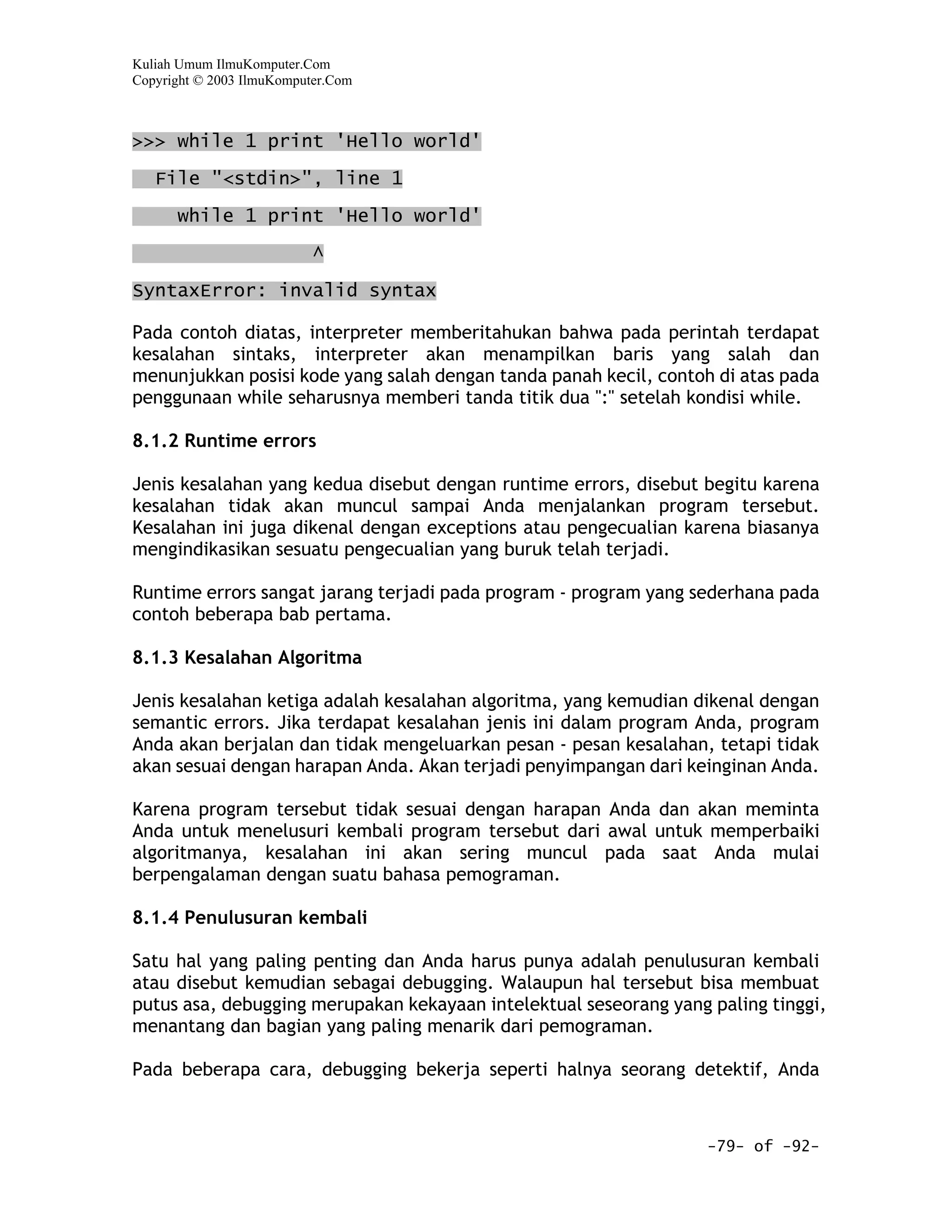 Kuliah Umum IlmuKomputer.Com
Copyright © 2003 IlmuKomputer.Com



>>> while 1 print 'Hello world'

   File "<stdin>", line 1
      while 1 print 'Hello world'

                           ^

SyntaxError: invalid syntax

Pada contoh diatas, interpreter memberitahukan bahwa pada perintah terdapat
kesalahan sintaks, interpreter akan menampilkan baris yang salah dan
menunjukkan posisi kode yang salah dengan tanda panah kecil, contoh di atas pada
penggunaan while seharusnya memberi tanda titik dua ":" setelah kondisi while.

8.1.2 Runtime errors

Jenis kesalahan yang kedua disebut dengan runtime errors, disebut begitu karena
kesalahan tidak akan muncul sampai Anda menjalankan program tersebut.
Kesalahan ini juga dikenal dengan exceptions atau pengecualian karena biasanya
mengindikasikan sesuatu pengecualian yang buruk telah terjadi.

Runtime errors sangat jarang terjadi pada program - program yang sederhana pada
contoh beberapa bab pertama.

8.1.3 Kesalahan Algoritma

Jenis kesalahan ketiga adalah kesalahan algoritma, yang kemudian dikenal dengan
semantic errors. Jika terdapat kesalahan jenis ini dalam program Anda, program
Anda akan berjalan dan tidak mengeluarkan pesan - pesan kesalahan, tetapi tidak
akan sesuai dengan harapan Anda. Akan terjadi penyimpangan dari keinginan Anda.

Karena program tersebut tidak sesuai dengan harapan Anda dan akan meminta
Anda untuk menelusuri kembali program tersebut dari awal untuk memperbaiki
algoritmanya, kesalahan ini akan sering muncul pada saat Anda mulai
berpengalaman dengan suatu bahasa pemograman.

8.1.4 Penulusuran kembali

Satu hal yang paling penting dan Anda harus punya adalah penulusuran kembali
atau disebut kemudian sebagai debugging. Walaupun hal tersebut bisa membuat
putus asa, debugging merupakan kekayaan intelektual seseorang yang paling tinggi,
menantang dan bagian yang paling menarik dari pemograman.

Pada beberapa cara, debugging bekerja seperti halnya seorang detektif, Anda



                                                                   -79- of -92-
 