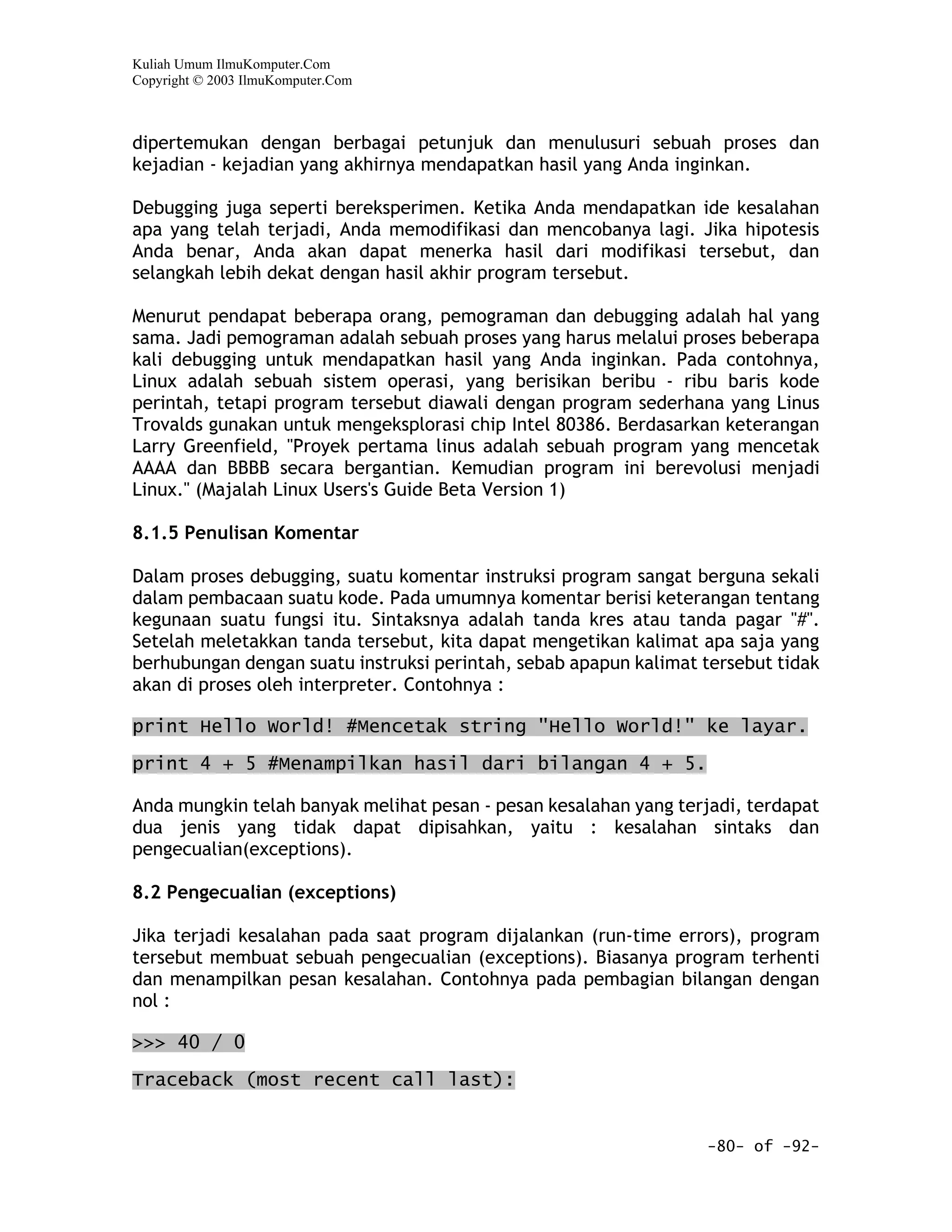 Kuliah Umum IlmuKomputer.Com
Copyright © 2003 IlmuKomputer.Com



dipertemukan dengan berbagai petunjuk dan menulusuri sebuah proses dan
kejadian - kejadian yang akhirnya mendapatkan hasil yang Anda inginkan.

Debugging juga seperti bereksperimen. Ketika Anda mendapatkan ide kesalahan
apa yang telah terjadi, Anda memodifikasi dan mencobanya lagi. Jika hipotesis
Anda benar, Anda akan dapat menerka hasil dari modifikasi tersebut, dan
selangkah lebih dekat dengan hasil akhir program tersebut.

Menurut pendapat beberapa orang, pemograman dan debugging adalah hal yang
sama. Jadi pemograman adalah sebuah proses yang harus melalui proses beberapa
kali debugging untuk mendapatkan hasil yang Anda inginkan. Pada contohnya,
Linux adalah sebuah sistem operasi, yang berisikan beribu - ribu baris kode
perintah, tetapi program tersebut diawali dengan program sederhana yang Linus
Trovalds gunakan untuk mengeksplorasi chip Intel 80386. Berdasarkan keterangan
Larry Greenfield, "Proyek pertama linus adalah sebuah program yang mencetak
AAAA dan BBBB secara bergantian. Kemudian program ini berevolusi menjadi
Linux." (Majalah Linux Users's Guide Beta Version 1)

8.1.5 Penulisan Komentar

Dalam proses debugging, suatu komentar instruksi program sangat berguna sekali
dalam pembacaan suatu kode. Pada umumnya komentar berisi keterangan tentang
kegunaan suatu fungsi itu. Sintaksnya adalah tanda kres atau tanda pagar "#".
Setelah meletakkan tanda tersebut, kita dapat mengetikan kalimat apa saja yang
berhubungan dengan suatu instruksi perintah, sebab apapun kalimat tersebut tidak
akan di proses oleh interpreter. Contohnya :

print Hello World! #Mencetak string "Hello World!" ke layar.

print 4 + 5 #Menampilkan hasil dari bilangan 4 + 5.

Anda mungkin telah banyak melihat pesan - pesan kesalahan yang terjadi, terdapat
dua jenis yang tidak dapat dipisahkan, yaitu : kesalahan sintaks dan
pengecualian(exceptions).

8.2 Pengecualian (exceptions)

Jika terjadi kesalahan pada saat program dijalankan (run-time errors), program
tersebut membuat sebuah pengecualian (exceptions). Biasanya program terhenti
dan menampilkan pesan kesalahan. Contohnya pada pembagian bilangan dengan
nol :

>>> 40 / 0

Traceback (most recent call last):


                                                                  -80- of -92-
 