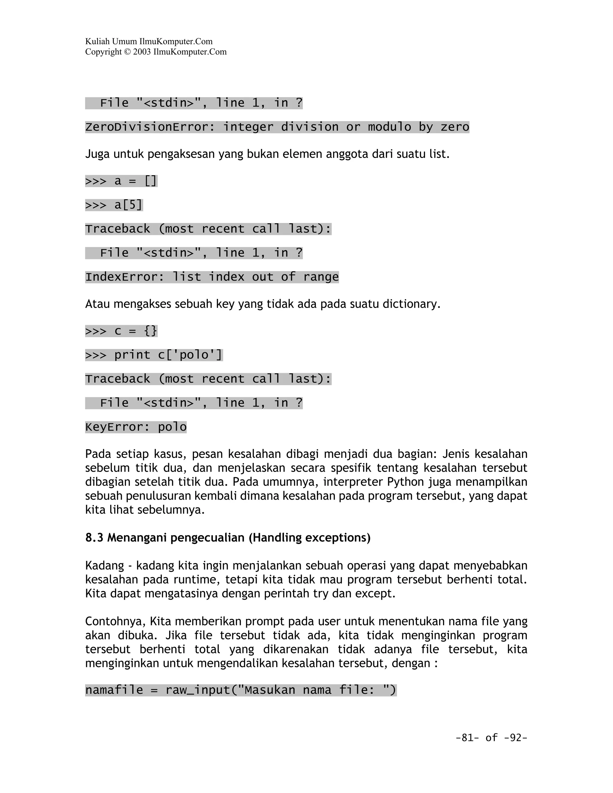 Kuliah Umum IlmuKomputer.Com
Copyright © 2003 IlmuKomputer.Com




   File "<stdin>", line 1, in ?
ZeroDivisionError: integer division or modulo by zero

Juga untuk pengaksesan yang bukan elemen anggota dari suatu list.

>>> a = []

>>> a[5]

Traceback (most recent call last):

   File "<stdin>", line 1, in ?

IndexError: list index out of range

Atau mengakses sebuah key yang tidak ada pada suatu dictionary.

>>> c = {}

>>> print c['polo']

Traceback (most recent call last):

   File "<stdin>", line 1, in ?

KeyError: polo

Pada setiap kasus, pesan kesalahan dibagi menjadi dua bagian: Jenis kesalahan
sebelum titik dua, dan menjelaskan secara spesifik tentang kesalahan tersebut
dibagian setelah titik dua. Pada umumnya, interpreter Python juga menampilkan
sebuah penulusuran kembali dimana kesalahan pada program tersebut, yang dapat
kita lihat sebelumnya.

8.3 Menangani pengecualian (Handling exceptions)

Kadang - kadang kita ingin menjalankan sebuah operasi yang dapat menyebabkan
kesalahan pada runtime, tetapi kita tidak mau program tersebut berhenti total.
Kita dapat mengatasinya dengan perintah try dan except.

Contohnya, Kita memberikan prompt pada user untuk menentukan nama file yang
akan dibuka. Jika file tersebut tidak ada, kita tidak menginginkan program
tersebut berhenti total yang dikarenakan tidak adanya file tersebut, kita
menginginkan untuk mengendalikan kesalahan tersebut, dengan :

namafile = raw_input("Masukan nama file: ")


                                                                    -81- of -92-
 
