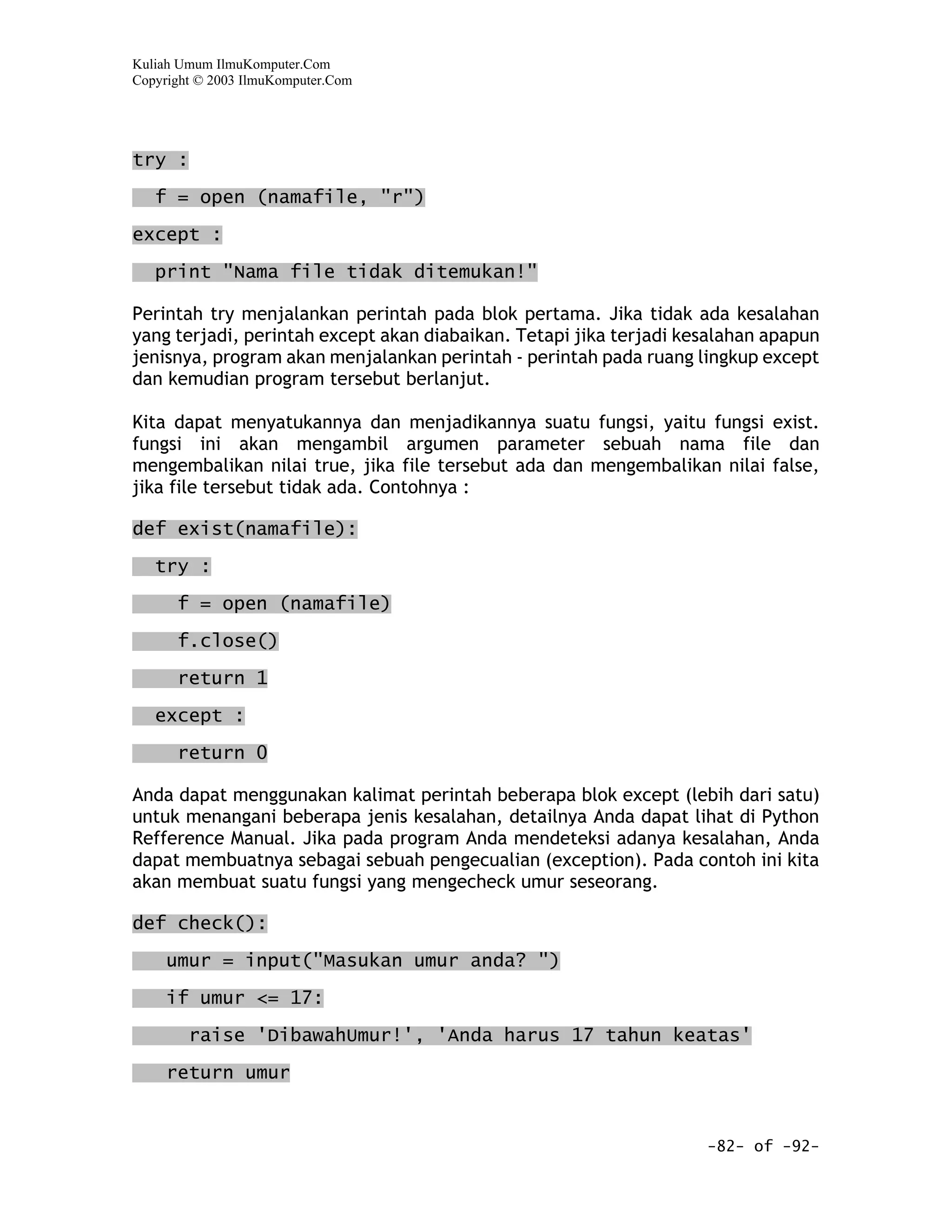Kuliah Umum IlmuKomputer.Com
Copyright © 2003 IlmuKomputer.Com




try :
   f = open (namafile, "r")

except :

   print "Nama file tidak ditemukan!"

Perintah try menjalankan perintah pada blok pertama. Jika tidak ada kesalahan
yang terjadi, perintah except akan diabaikan. Tetapi jika terjadi kesalahan apapun
jenisnya, program akan menjalankan perintah - perintah pada ruang lingkup except
dan kemudian program tersebut berlanjut.

Kita dapat menyatukannya dan menjadikannya suatu fungsi, yaitu fungsi exist.
fungsi ini akan mengambil argumen parameter sebuah nama file dan
mengembalikan nilai true, jika file tersebut ada dan mengembalikan nilai false,
jika file tersebut tidak ada. Contohnya :

def exist(namafile):

   try :

      f = open (namafile)

      f.close()

      return 1

   except :

      return 0

Anda dapat menggunakan kalimat perintah beberapa blok except (lebih dari satu)
untuk menangani beberapa jenis kesalahan, detailnya Anda dapat lihat di Python
Refference Manual. Jika pada program Anda mendeteksi adanya kesalahan, Anda
dapat membuatnya sebagai sebuah pengecualian (exception). Pada contoh ini kita
akan membuat suatu fungsi yang mengecheck umur seseorang.

def check():

     umur = input("Masukan umur anda? ")

     if umur <= 17:

        raise 'DibawahUmur!', 'Anda harus 17 tahun keatas'

     return umur


                                                                    -82- of -92-
 
