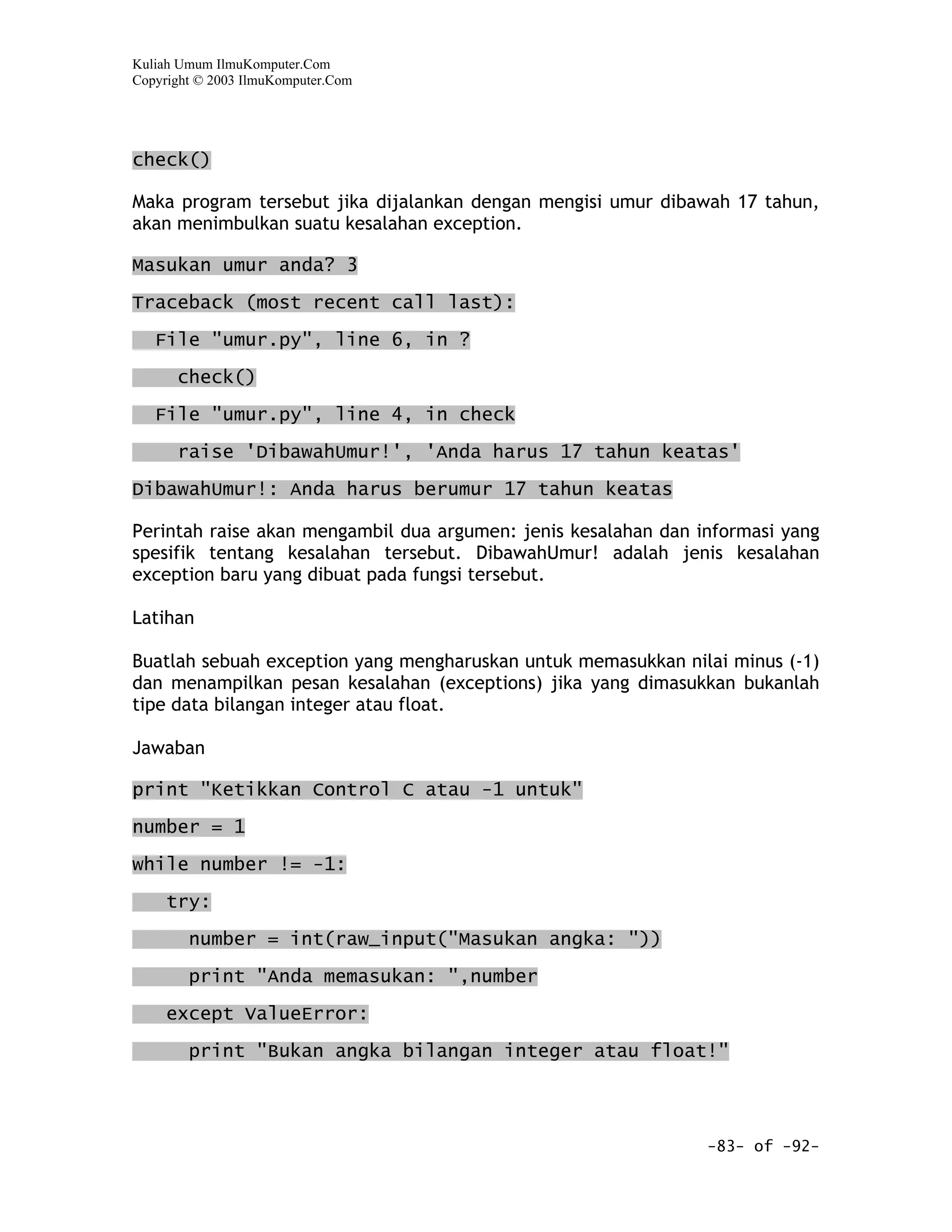 Kuliah Umum IlmuKomputer.Com
Copyright © 2003 IlmuKomputer.Com




check()

Maka program tersebut jika dijalankan dengan mengisi umur dibawah 17 tahun,
akan menimbulkan suatu kesalahan exception.

Masukan umur anda? 3

Traceback (most recent call last):

   File "umur.py", line 6, in ?

      check()

   File "umur.py", line 4, in check

      raise 'DibawahUmur!', 'Anda harus 17 tahun keatas'

DibawahUmur!: Anda harus berumur 17 tahun keatas

Perintah raise akan mengambil dua argumen: jenis kesalahan dan informasi yang
spesifik tentang kesalahan tersebut. DibawahUmur! adalah jenis kesalahan
exception baru yang dibuat pada fungsi tersebut.

Latihan

Buatlah sebuah exception yang mengharuskan untuk memasukkan nilai minus (-1)
dan menampilkan pesan kesalahan (exceptions) jika yang dimasukkan bukanlah
tipe data bilangan integer atau float.

Jawaban

print "Ketikkan Control C atau -1 untuk"

number = 1

while number != -1:

     try:

        number = int(raw_input("Masukan angka: "))

        print "Anda memasukan: ",number

     except ValueError:

        print "Bukan angka bilangan integer atau float!"




                                                                -83- of -92-
 