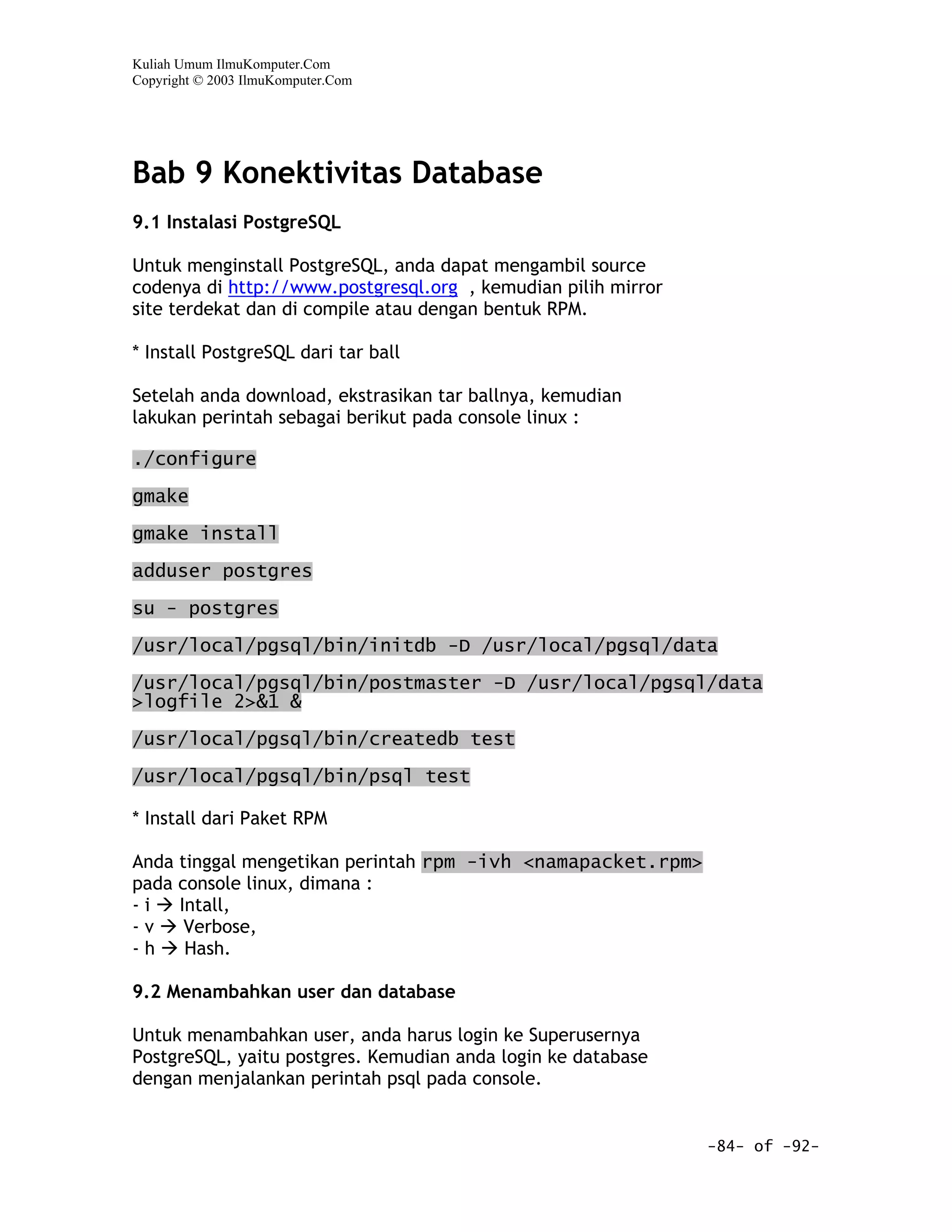 Kuliah Umum IlmuKomputer.Com
Copyright © 2003 IlmuKomputer.Com




Bab 9 Konektivitas Database
9.1 Instalasi PostgreSQL

Untuk menginstall PostgreSQL, anda dapat mengambil source
codenya di http://www.postgresql.org , kemudian pilih mirror
site terdekat dan di compile atau dengan bentuk RPM.

* Install PostgreSQL dari tar ball

Setelah anda download, ekstrasikan tar ballnya, kemudian
lakukan perintah sebagai berikut pada console linux :

./configure

gmake

gmake install

adduser postgres

su - postgres

/usr/local/pgsql/bin/initdb -D /usr/local/pgsql/data

/usr/local/pgsql/bin/postmaster -D /usr/local/pgsql/data
>logfile 2>&1 &

/usr/local/pgsql/bin/createdb test

/usr/local/pgsql/bin/psql test

* Install dari Paket RPM

Anda tinggal mengetikan perintah rpm -ivh <namapacket.rpm>
pada console linux, dimana :
-i   Intall,
-v    Verbose,
-h    Hash.

9.2 Menambahkan user dan database

Untuk menambahkan user, anda harus login ke Superusernya
PostgreSQL, yaitu postgres. Kemudian anda login ke database
dengan menjalankan perintah psql pada console.


                                                               -84- of -92-
 