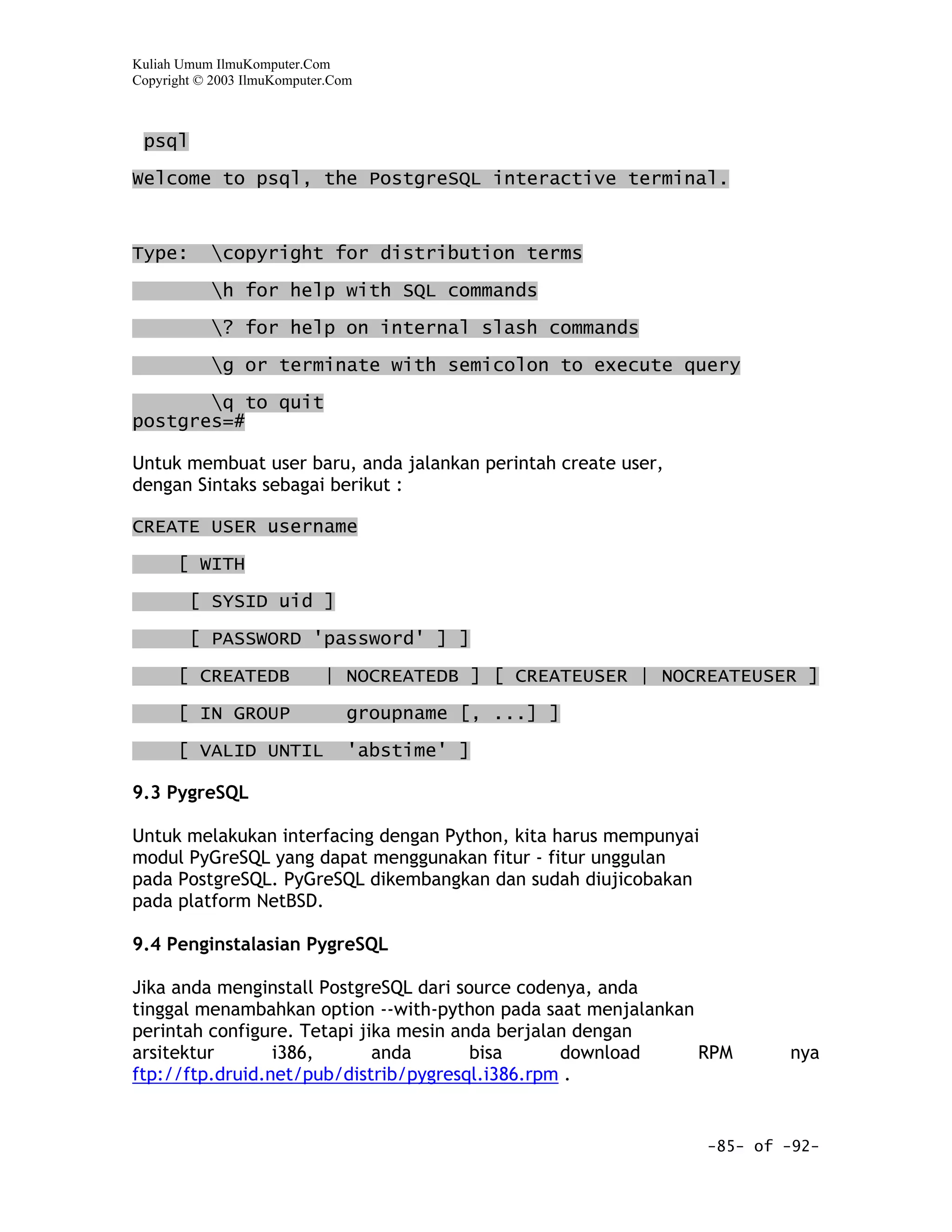 Kuliah Umum IlmuKomputer.Com
Copyright © 2003 IlmuKomputer.Com



 psql

Welcome to psql, the PostgreSQL interactive terminal.



Type:      copyright for distribution terms

           h for help with SQL commands

           ? for help on internal slash commands

           g or terminate with semicolon to execute query
       q to quit
postgres=#

Untuk membuat user baru, anda jalankan perintah create user,
dengan Sintaks sebagai berikut :

CREATE USER username

      [ WITH

        [ SYSID uid ]

        [ PASSWORD 'password' ] ]

      [ CREATEDB            | NOCREATEDB ] [ CREATEUSER | NOCREATEUSER ]

      [ IN GROUP                groupname [, ...] ]

      [ VALID UNTIL             'abstime' ]

9.3 PygreSQL

Untuk melakukan interfacing dengan Python, kita harus mempunyai
modul PyGreSQL yang dapat menggunakan fitur - fitur unggulan
pada PostgreSQL. PyGreSQL dikembangkan dan sudah diujicobakan
pada platform NetBSD.

9.4 Penginstalasian PygreSQL

Jika anda menginstall PostgreSQL dari source codenya, anda
tinggal menambahkan option --with-python pada saat menjalankan
perintah configure. Tetapi jika mesin anda berjalan dengan
arsitektur       i386,       anda       bisa      download     RPM        nya
ftp://ftp.druid.net/pub/distrib/pygresql.i386.rpm .


                                                                  -85- of -92-
 