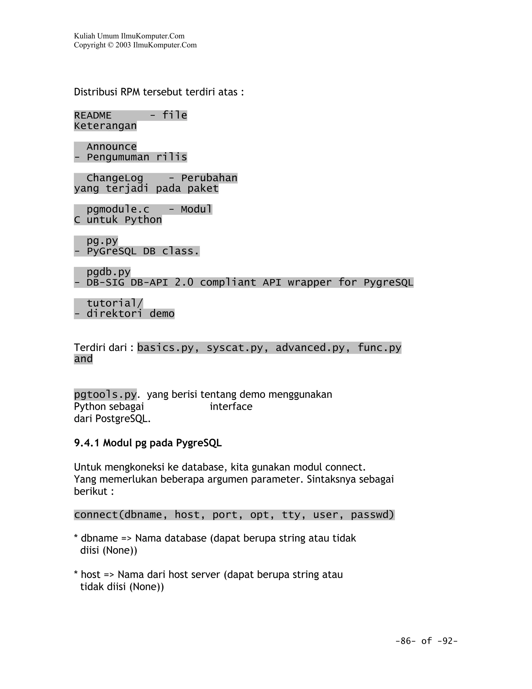 Kuliah Umum IlmuKomputer.Com
Copyright © 2003 IlmuKomputer.Com




Distribusi RPM tersebut terdiri atas :

README              - file
Keterangan

  Announce
- Pengumuman rilis

  ChangeLog    - Perubahan
yang terjadi pada paket

  pgmodule.c   - Modul
C untuk Python

  pg.py
- PyGreSQL DB class.

  pgdb.py
- DB-SIG DB-API 2.0 compliant API wrapper for PygreSQL

  tutorial/
- direktori demo


Terdiri dari : basics.py, syscat.py, advanced.py, func.py
and


pgtools.py. yang berisi tentang demo menggunakan
Python sebagai            interface
dari PostgreSQL.

9.4.1 Modul pg pada PygreSQL

Untuk mengkoneksi ke database, kita gunakan modul connect.
Yang memerlukan beberapa argumen parameter. Sintaksnya sebagai
berikut :

connect(dbname, host, port, opt, tty, user, passwd)

* dbname => Nama database (dapat berupa string atau tidak
  diisi (None))

* host => Nama dari host server (dapat berupa string atau
  tidak diisi (None))




                                                                 -86- of -92-
 