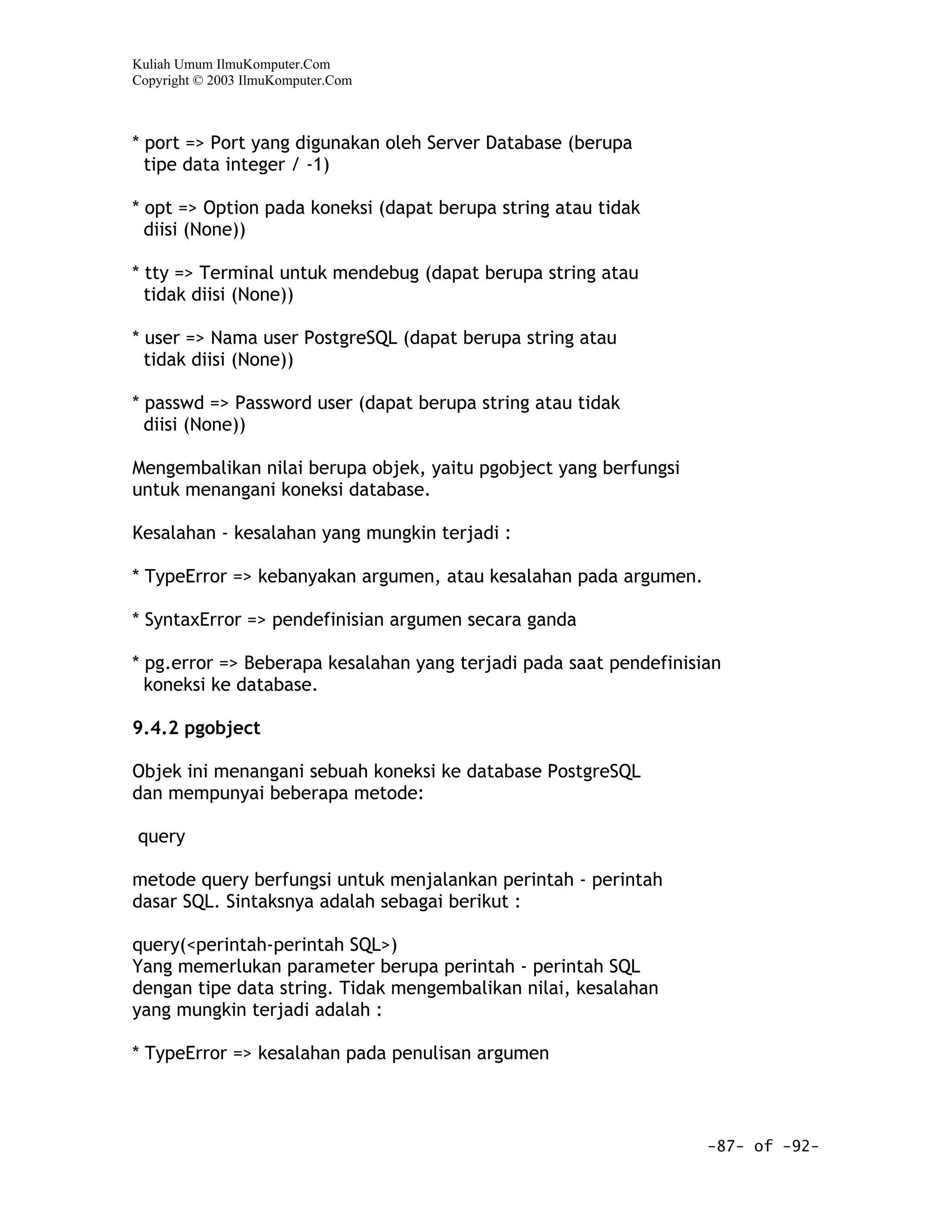 Kuliah Umum IlmuKomputer.Com
Copyright © 2003 IlmuKomputer.Com



* port => Port yang digunakan oleh Server Database (berupa
  tipe data integer / -1)

* opt => Option pada koneksi (dapat berupa string atau tidak
  diisi (None))

* tty => Terminal untuk mendebug (dapat berupa string atau
  tidak diisi (None))

* user => Nama user PostgreSQL (dapat berupa string atau
  tidak diisi (None))

* passwd => Password user (dapat berupa string atau tidak
  diisi (None))

Mengembalikan nilai berupa objek, yaitu pgobject yang berfungsi
untuk menangani koneksi database.

Kesalahan - kesalahan yang mungkin terjadi :

* TypeError => kebanyakan argumen, atau kesalahan pada argumen.

* SyntaxError => pendefinisian argumen secara ganda

* pg.error => Beberapa kesalahan yang terjadi pada saat pendefinisian
  koneksi ke database.

9.4.2 pgobject

Objek ini menangani sebuah koneksi ke database PostgreSQL
dan mempunyai beberapa metode:

query

metode query berfungsi untuk menjalankan perintah - perintah
dasar SQL. Sintaksnya adalah sebagai berikut :

query(<perintah-perintah SQL>)
Yang memerlukan parameter berupa perintah - perintah SQL
dengan tipe data string. Tidak mengembalikan nilai, kesalahan
yang mungkin terjadi adalah :

* TypeError => kesalahan pada penulisan argumen



                                                                   -87- of -92-
 