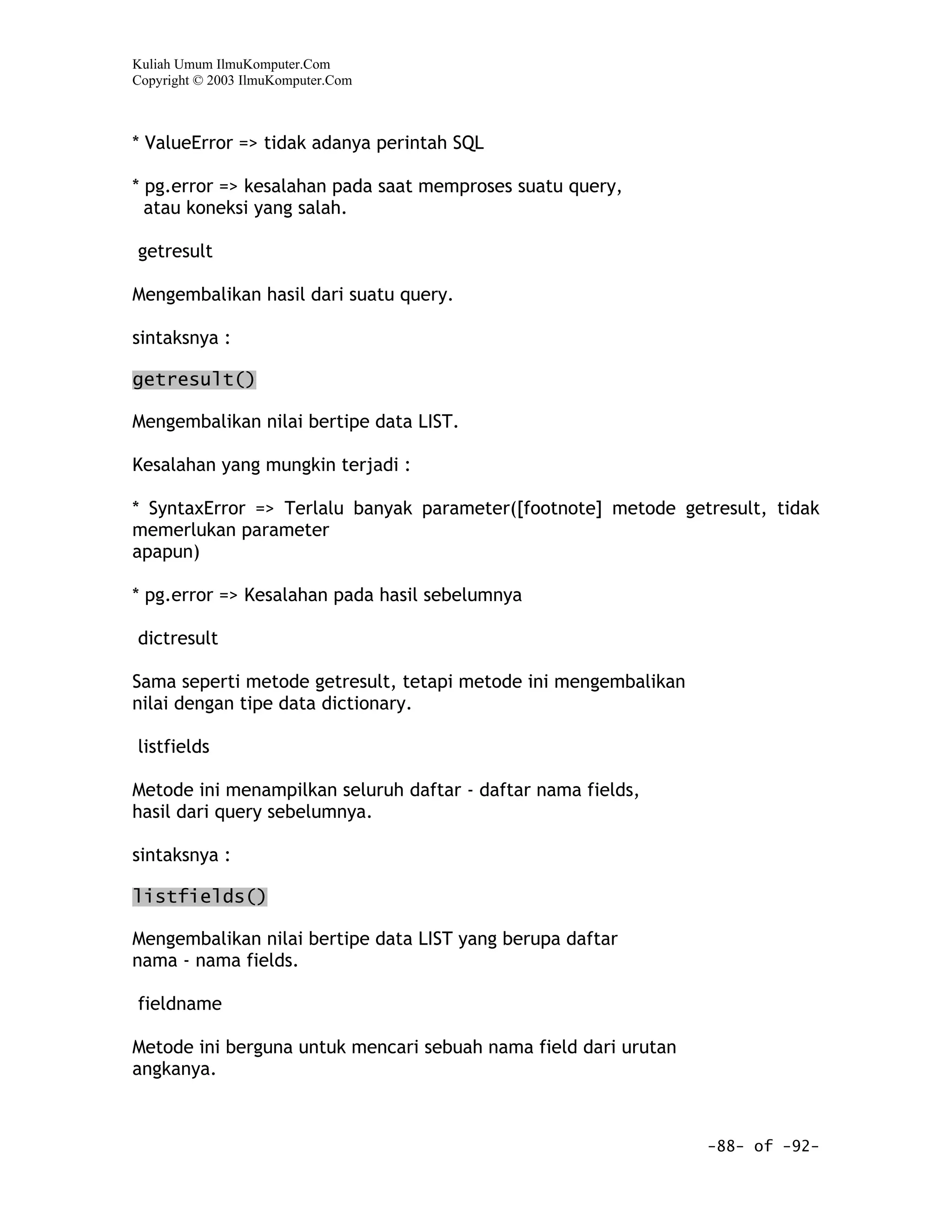 Kuliah Umum IlmuKomputer.Com
Copyright © 2003 IlmuKomputer.Com



* ValueError => tidak adanya perintah SQL

* pg.error => kesalahan pada saat memproses suatu query,
  atau koneksi yang salah.

getresult

Mengembalikan hasil dari suatu query.

sintaksnya :

getresult()

Mengembalikan nilai bertipe data LIST.

Kesalahan yang mungkin terjadi :

* SyntaxError => Terlalu banyak parameter([footnote] metode getresult, tidak
memerlukan parameter
apapun)

* pg.error => Kesalahan pada hasil sebelumnya

dictresult

Sama seperti metode getresult, tetapi metode ini mengembalikan
nilai dengan tipe data dictionary.

listfields

Metode ini menampilkan seluruh daftar - daftar nama fields,
hasil dari query sebelumnya.

sintaksnya :

listfields()

Mengembalikan nilai bertipe data LIST yang berupa daftar
nama - nama fields.

fieldname

Metode ini berguna untuk mencari sebuah nama field dari urutan
angkanya.



                                                                 -88- of -92-
 