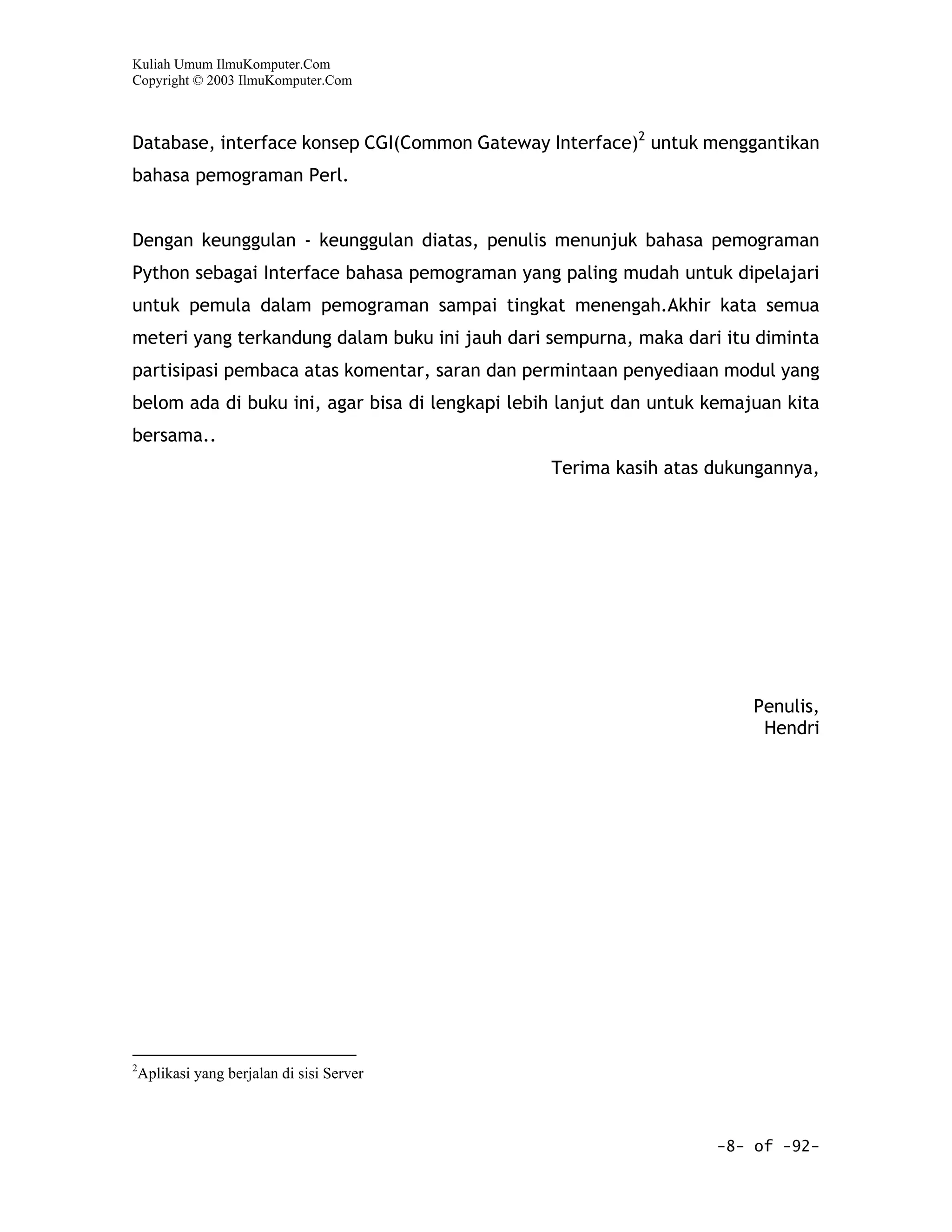 Kuliah Umum IlmuKomputer.Com
Copyright © 2003 IlmuKomputer.Com



Database, interface konsep CGI(Common Gateway Interface)2 untuk menggantikan
bahasa pemograman Perl.


Dengan keunggulan - keunggulan diatas, penulis menunjuk bahasa pemograman
Python sebagai Interface bahasa pemograman yang paling mudah untuk dipelajari
untuk pemula dalam pemograman sampai tingkat menengah.Akhir kata semua
meteri yang terkandung dalam buku ini jauh dari sempurna, maka dari itu diminta
partisipasi pembaca atas komentar, saran dan permintaan penyediaan modul yang
belom ada di buku ini, agar bisa di lengkapi lebih lanjut dan untuk kemajuan kita
bersama..
                                                 Terima kasih atas dukungannya,




                                                                         Penulis,
                                                                          Hendri




2
 Aplikasi yang berjalan di sisi Server



                                                                    -8- of -92-
 