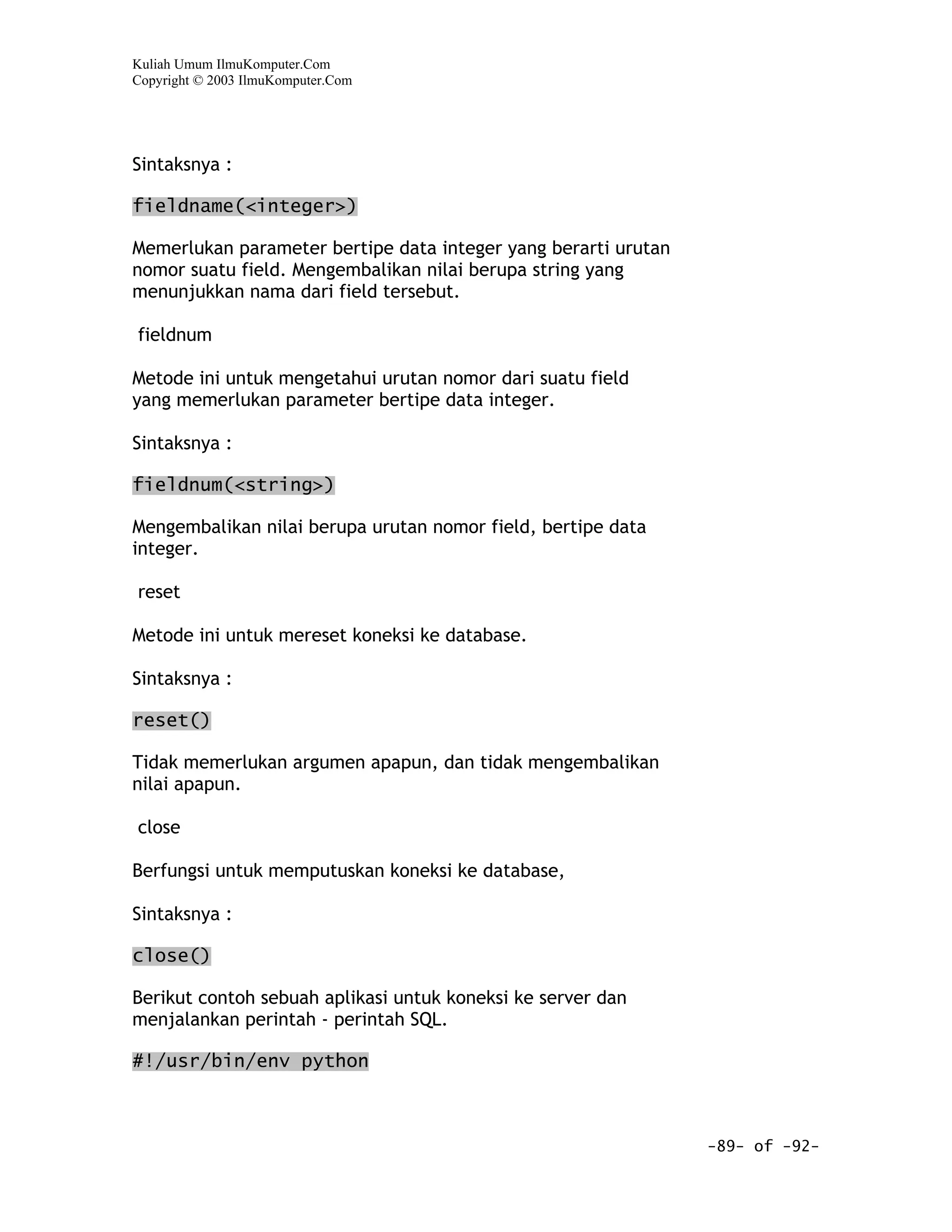 Kuliah Umum IlmuKomputer.Com
Copyright © 2003 IlmuKomputer.Com




Sintaksnya :

fieldname(<integer>)

Memerlukan parameter bertipe data integer yang berarti urutan
nomor suatu field. Mengembalikan nilai berupa string yang
menunjukkan nama dari field tersebut.

fieldnum

Metode ini untuk mengetahui urutan nomor dari suatu field
yang memerlukan parameter bertipe data integer.

Sintaksnya :

fieldnum(<string>)

Mengembalikan nilai berupa urutan nomor field, bertipe data
integer.

reset

Metode ini untuk mereset koneksi ke database.

Sintaksnya :

reset()

Tidak memerlukan argumen apapun, dan tidak mengembalikan
nilai apapun.

close

Berfungsi untuk memputuskan koneksi ke database,

Sintaksnya :

close()

Berikut contoh sebuah aplikasi untuk koneksi ke server dan
menjalankan perintah - perintah SQL.

#!/usr/bin/env python



                                                                -89- of -92-
 