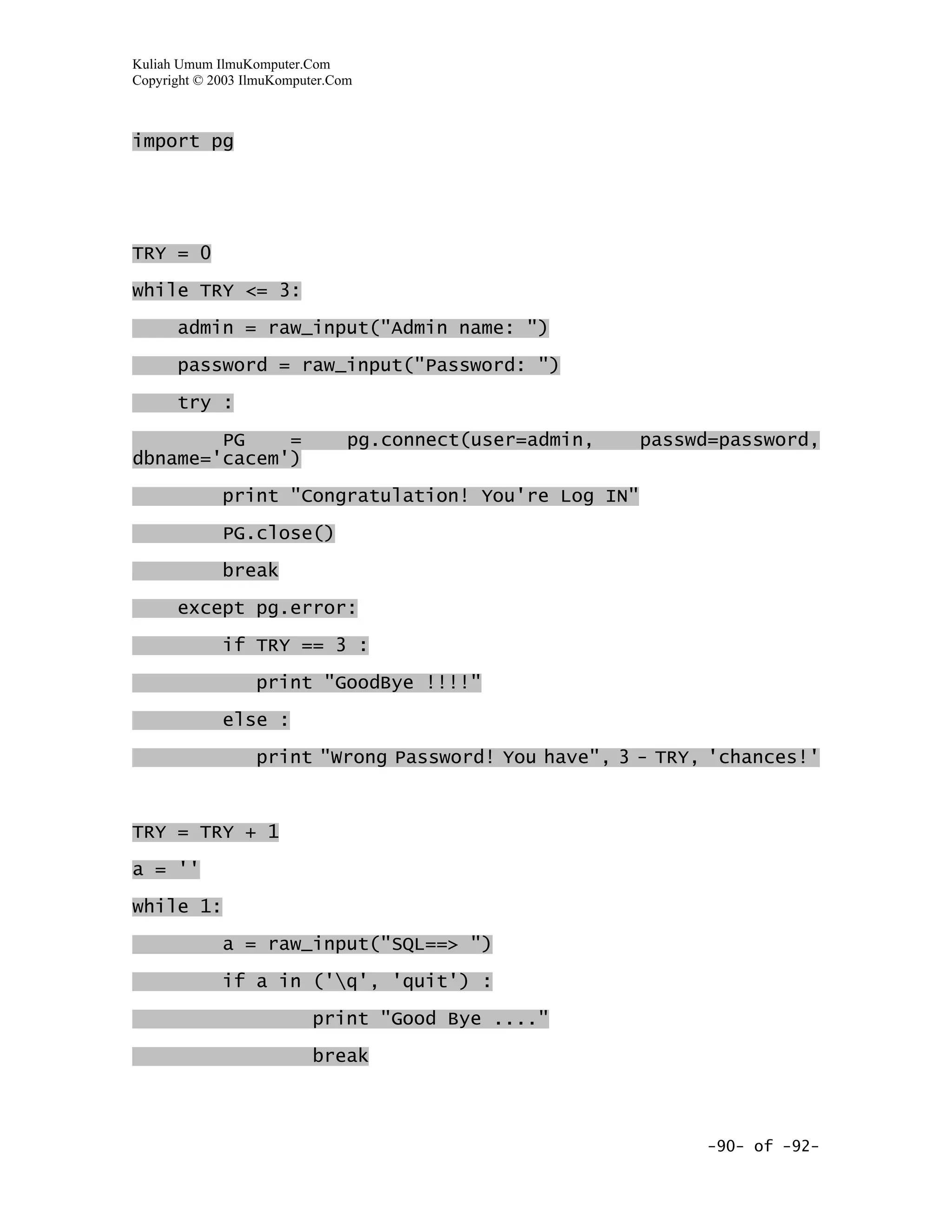 Kuliah Umum IlmuKomputer.Com
Copyright © 2003 IlmuKomputer.Com



import pg




TRY = 0

while TRY <= 3:

      admin = raw_input("Admin name: ")

      password = raw_input("Password: ")
      try :

        PG    =                 pg.connect(user=admin,   passwd=password,
dbname='cacem')

             print "Congratulation! You're Log IN"

             PG.close()

             break

      except pg.error:

             if TRY == 3 :

                  print "GoodBye !!!!"

             else :

                  print "Wrong Password! You have", 3 - TRY, 'chances!'


TRY = TRY + 1

a = ''

while 1:

             a = raw_input("SQL==> ")

             if a in ('q', 'quit') :

                           print "Good Bye ...."

                           break



                                                              -90- of -92-
 