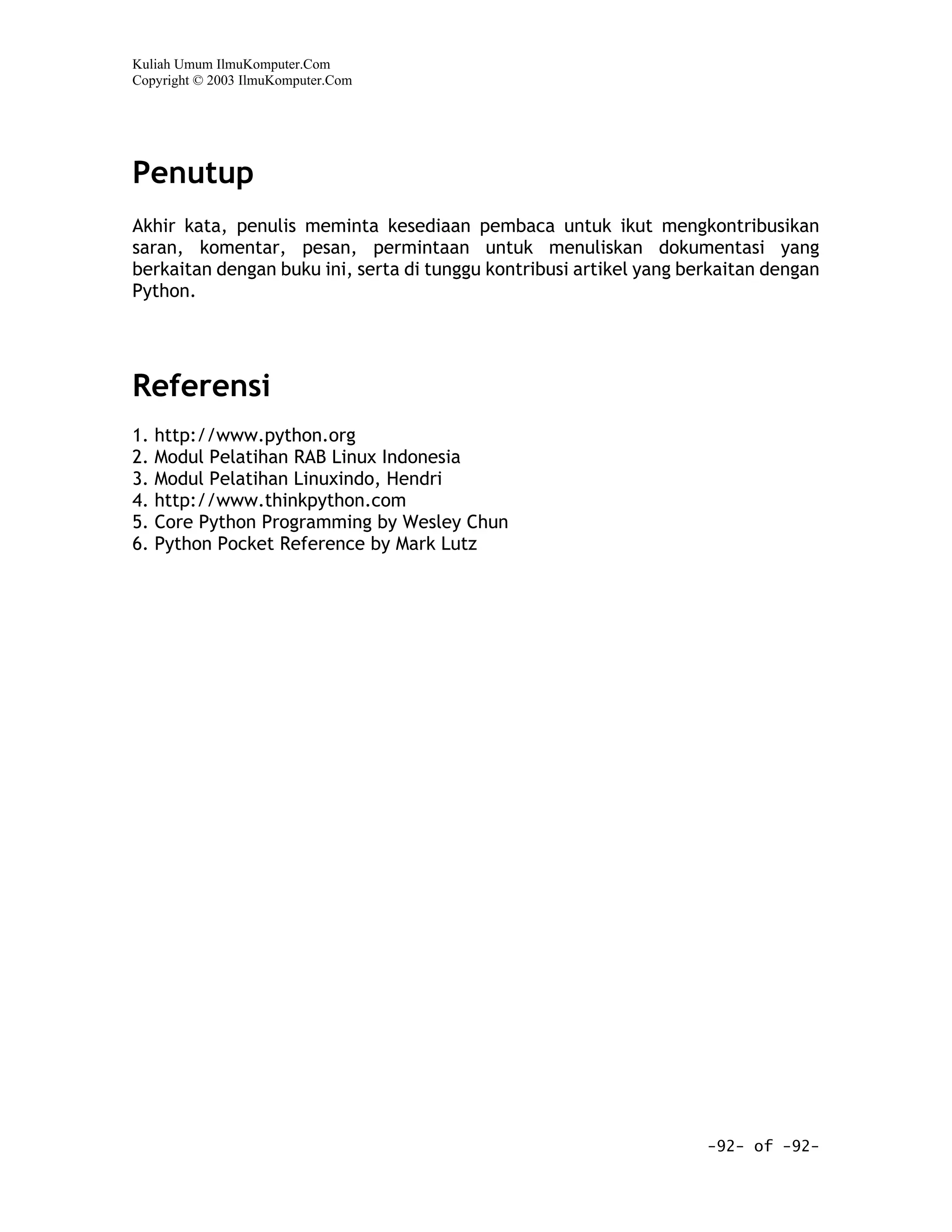 Kuliah Umum IlmuKomputer.Com
Copyright © 2003 IlmuKomputer.Com




Penutup
Akhir kata, penulis meminta kesediaan pembaca untuk ikut mengkontribusikan
saran, komentar, pesan, permintaan untuk menuliskan dokumentasi yang
berkaitan dengan buku ini, serta di tunggu kontribusi artikel yang berkaitan dengan
Python.




Referensi
1. http://www.python.org
2. Modul Pelatihan RAB Linux Indonesia
3. Modul Pelatihan Linuxindo, Hendri
4. http://www.thinkpython.com
5. Core Python Programming by Wesley Chun
6. Python Pocket Reference by Mark Lutz




                                                                     -92- of -92-
 