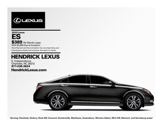2010 Lexus

 ES
 $389 Per Month Lease
 With $2,999 Due at Inception.
 Down Payment and Due at Inception may vary depending upon
 manufacturer rebates and incentives. See dealer for details.



HENDRICK LEXUS
 E. Independence
 Charlotte, NC 28212
 877-238-3824
HendrickLexus.com




Serving: Charlotte, Hickory, Rock Hill, Concord, Huntersville, Matthews, Greensboro, Winston Salem, Mint Hill, Belmont, and Harrisburg areas!
 