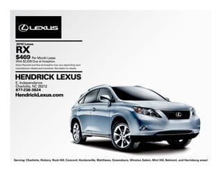 2010 Lexus

 RX
 $469 Per Month Lease
 With $2,939 Due at Inception.
 Down Payment and Due at Inception may vary depending upon
 manufacturer rebates and incentives. See dealer for details.



HENDRICK LEXUS
 E. Independence
 Charlotte, NC 28212
 877-238-3824
HendrickLexus.com




Serving: Charlotte, Hickory, Rock Hill, Concord, Huntersville, Matthews, Greensboro, Winston Salem, Mint Hill, Belmont, and Harrisburg areas!
 
