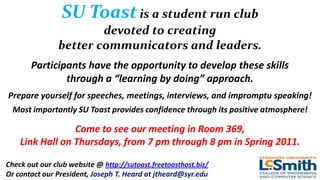 SU Toast is a student run club
                        devoted to creating
                better communicators and leaders.
       Participants have the opportunity to develop these skills
               through a “learning by doing” approach.
Prepare yourself for speeches, meetings, interviews, and impromptu speaking!
 Most importantly SU Toast provides confidence through its positive atmosphere!

                 Come to see our meeting in Room 369,
    Link Hall on Thursdays, from 7 pm through 8 pm in Spring 2011.

Check out our club website @ http://sutoast.freetoasthost.biz/
Or contact our President, Joseph T. Heard at jtheard@syr.edu
 