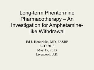Long-term Phentermine
Pharmacotherapy – An
Investigation for Amphetaminelike Withdrawal
Ed J. Hendricks, MD, FASBP
ECO 2013
May 15, 2013
Liverpool, U.K.

 