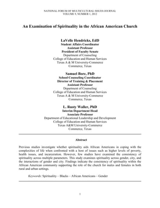 NATIONAL FORUM OF MULTICULTURAL ISSUES JOURNAL
VOLUME 9, NUMBER 1, 2012
1
An Examination of Spirituality in the African American Church
LaVelle Hendricks, EdD
Student Affairs Coordinator
Assistant Professor
President of Faculty Senate
Department of Counseling
College of Education and Human Services
Texas A & M University-Commerce
Commerce, Texas
Samuel Bore, PhD
School Counseling Coordinator
Director of Training & Placement
Assistant Professor
Department of Counseling
College of Education and Human Services
Texas A & M University-Commerce
Commerce, Texas
L. Rusty Waller, PhD
Interim Department Head
Associate Professor
Department of Educational Leadership and Development
College of Education and Human Services
Texas A&M University-Commerce
Commerce, Texas
______________________________________________________________________________
Abstract
Previous studies investigate whether spirituality aids African Americans in coping with the
complexities of life when confronted with a host of issues such as higher levels of poverty,
health issues, and incarceration. However, few studies have examined the consistency of
spirituality across multiple parameters. This study examines spirituality across gender, city, and
the interactions of gender and city. Findings indicate the consistency of spirituality within the
African American community supporting the role of the church for males and females in both
rural and urban settings.
Keywords: Spirituality – Blacks – African Americans – Gender
______________________________________________________________________________
 