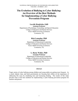 NATIONAL FORUM JOURNAL OF COUNSELING AND ADDICTION
                              VOLUME 1, NUMBER 1, 2012


            The Evolution of Bullying to Cyber Bullying:
                 An Overview of the Best Methods
                for Implementing a Cyber Bullying
                       Prevention Program

                                Lavelle Hendricks, EdD
                                   Assistant Professor
                Department of Psychology, Counseling, and Special Education
                        College of Education and Human Services
                            Texas A&M University-Commerce
                                      Commerce, TX


                                   Rick Lumadue, PhD
                                     Assistant Professor
                           Department of Educational Leadership
                          College of Education and Human Services
                             Texas A&M University-Commerce
                                       Commerce, TX


                                  L. Rusty Waller, PhD
                                     Associate Professor
                           Department of Educational Leadership
                          College of Education and Human Services
                             Texas A&M University-Commerce
                                       Commerce, TX

______________________________________________________________________________

                                          Abstract

Tragic stories of cyber bullying among children and young adults are getting more frequent. As
a result, federal, state, and local governments are focusing their efforts on the importance of
addressing this issue by modifying laws and increasing funding. The results of this study
provide some of the best methods for implementing a cyber bullying prevention program for
teachers and parents.
______________________________________________________________________________




                                              1
 