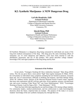 NATIONAL FORUM JOURNAL OF COUNSELING AND ADDICTION
                               VOLUME 1, NUMBER 1, 2012


       K2: Synthetic Marijuana- A NEW Dangerous Drug

                                 LaVelle Hendricks, EdD
                                      Assistant Professor
                            Department of Educational Leadership
                           College of Education and Human Services
                              Texas A&M University-Commerce
                                        Commerce, TX

                                     Quynh Dang, PhD
                                     Assistant Professor
                        Department of Health and Human Performance
                          College of Education and Human Services
                             Texas A&M University-Commerce
                                       Commerce, TX

______________________________________________________________________________

                                           Abstract

K2-Synthetic Marijuana is a dangerous drug being consumed by individuals not aware of the
long term medical consequences of the drug. This drug gives the same mimicking effects of
marijuana; yet, it’s more dangerous and addictive. Laws have been enacted to curb the
distribution, possession, and use of this product. This article describes college students’
knowledge of K2 and signs/symptoms of the drug being used by their
______________________________________________________________________________



                                      Statement of the Problem

        In her article, “Teenagers Smoking K2 Have Authorities Incensed,” Mary King (2010)
writes, “K2, the use gives them a more potent “high” than regular marijuana (S. Blake, 2010).
K2 will produce in individuals many symptoms including but not limited to paranoia, increased
heart rate, loss of consciousness, difficulty in thinking and memory, and brain damage (King,
2010). Dr. Anthony Scalzo, director of the Missouri Regional Poison Control center, reported
that teens who experiment with K2 will have pale skin, severe agitation, seizures, elevated heart
rate, and severe vomiting (“Fake Weed "K2" can Cause Hallucinations,” 2010; “Toxicologist
Warning to Parents: Look for Signs of K2—‘Fake Marijuana’,” 2010).
        There has been little data regarding the use and knowledge of K2 among college students.
For community leaders, medical professionals, and law enforcement to make knowledgeable
decisions about the future, empirical data are needed. The purpose of the study is to access
students’ knowledge of the new synthetic marijuana, K2, through their use.




                                               1
 