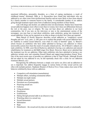 NATIONAL FORUM JOURNAL OF COUNSELING AND ADDICTION
2____________________________________________________________________________________________



emotional difficulties, personality disorders, as a form of coping mechanism, a result of
childhood trauma” (Kennard, 2006, p. 1). Researchers have found that individuals who are
addicted to sex often come from dysfunctional families and are more likely to have been abused
by a family member or someone known to the family. A considerable number of sex addicts
going through treatment report some form of addiction among members of their family.
        Like with drugs and alcohol, sex addiction does not discriminate. Studies have found that
sexual addiction happens more often in men than in women, but it does not differentiate between
the rich or the poor, race or religion. We may not hear about sex addiction in our local
communities, but if you turn on the television or turn to the entertainment section of the
newspaper, you may hear or read about celebrities, male celebrities, going into treatment for
sexual addiction. It may not be reported on as often as drugs or alcohol, but it does get reported.
        Mara Betsch of Health Magazine describes sexual addiction as “compulsive sexual
thoughts and acts” (n.d., para. 1). She goes on to explain that people with sexual addiction have
an “inability to control sexual behavior, even when it’s risky or harmful” (para. 1). Betsch’s
article focuses on celebrities who have either admitted to having a sex addiction or whose
newsworthy actions have been the result of sexually related activity. All of Betsch’s subjects are
male celebrities. In 2008, actor David Duchovny admitted to having a sex addiction and entered
rehabilitation for treatment as did R&B singer Eric Benet. However, Benet never admitted that
the treatment was for sex addiction. Other male celebrities who have admitted to having a sex
addiction include actor and comedian Russell Brand and rapper/singer/producer Kanye West.
One of the most recent cases of possible sex addiction is that of Tiger Woods. Although Woods
did not admit he was addicted to sex, he did reportedly check into a clinic for sex addiction
treatment (Betsch, n.d.).
        Recognizing the difference between a simply over active sex drive and an addiction to
sex is important. Sex addicts frequently engage in various forms of risky sexual activity and
often with multiple partners. Stephanie Brunner of Medical News Today makes clear some of the
behavior exhibited by those with sex addiction:

       Compulsive self-stimulation (masturbation)
       Multiple affairs, including extramarital affairs
       Multiple one-night stands
       Multiple sexual partners
       Persistent use of pornography
       Practicing unsafe sex
       Cybersex
       Using prostitutes
       Prostitution
       Exhibitionism
       Dating through personal adds in an obsessive way
       Watching others in a sexual way
       Sexual harassment
       Molestation
       Rape
       Detachment – the sexual activity does not satisfy the individual sexually or emotionally
 