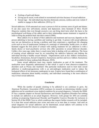 LAVELLE HENDRICKS
____________________________________________________________________________________________3



       Feelings of guilt and shame
       Giving up on social, work-related or recreational activities because of sexual addiction
       Sexual rage – the individual may become distressed, anxious, restless and even violent if
        unable to engage in their addiction. (2010, p. 2)

Sexual addiction, if left untreated can cause a person to feel an extreme sense of guilt and shame.
It can also cause low self-esteem, anxiety and depression. Jerry Kennard of Mens Health
Magazine explains that even though excessive sex can bring short term relief, the harm to the
psychological well-being of the addict and to their relationships means treatment is required in
order to bring the problem back into their control (2006).
         Most addicts live in denial of their addiction and treatment and recovery depends on the
person admitting to having a problem and wanting to get help. A person with sexual addiction
may not see themselves as having a problem until they experience a significant life changing
event such as loss of employment, breakup of a marriage or relationship, health crisis, or arrest.
Kennard suggest the first point of contact with seeking treatment for sex addiction is with a
family doctor or local psychiatric services who offer specialists in sexual behavior disorder.
Unlike a few years ago, today there is much more help in dealing with sex addiction. The focus
of treating sexual addiction must be on controlling the addictive behavior and helping the
individual develop a healthy sexual lifestyle. Organizations such as Sex Addicts Anonymous,
Sexaholics Anonymous, Sexual Compulsive Anonymous and Sex and Love Addicts Anonymous
are all available for those seeking help (Brunner, 2010).
         Some sexual addiction cases may require medication as part of the treatment. The
medication most frequently administered is that which is used to treat obsessive-compulsive
disorders such as Prozac and Anafranil. One particular medication used to treat male sexual
addiction is medroxyprogesterone with is an anti-androgen medication used to reduce the
biological effects of sex hormones (androgens) in men. Experts have found that a combination of
medication, education about healthy sexuality, and individual counseling is the most effective
way to treat sexual addiction.


                                           Conclusion

         While the number of people claiming to be addicted to sex continues to grow, the
American Psychiatric Association (APA) continues its research on determining whether sexual
addiction can be considered a true medical condition for an actual diagnosis. Currently the DSM-
IV has a separate chapter on Sexual Dysfunctions and Gender Dysphoria Disorders but nothing
to include sex addiction as an actual diagnosis. However, work groups for APA are currently
working on proposing Hypersexual Disorder and Paraphilic Coercive Disorder for inclusion in
Section III of the DSM-5 text in which conditions that require further research will be included.
It is clear that sexual addiction does exists and more so in men than in women. And until an
actual diagnosis for sexual addiction can be determined, sexual addicts will continue to be
diagnosed and treated for obsessive-compulsive disorders.
 