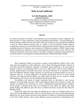 NATIONAL FORUM JOURNAL OF COUNSELING AND ADDICTION
                               VOLUME 1, NUMBER 1, 2012


                                Male Sexual Addiction

                                 LaVelle Hendricks, EdD
                                    Assistant Professor
                 Department of Psychology, Counseling, and Special Education
                         College of Education and Human Services
                             Texas A&M University-Commerce
                                       Commerce, TX


______________________________________________________________________________

                                           Abstract

For years the question of whether sexual addiction can be considered an actual “addiction” has
been the focus of many discussions among psychological practitioners. Licensed Marriage &
Family Therapist, Sharon O’Hara states that in order for a behavior to be considered an addiction
it must be certain elements present such as: unable to stop the behavior despite negative
consequences, presence of a mood-altered state, strong element of denial, behavior is chronic and
escalating because of tolerance, and occurrence of withdrawal symptoms (2004). Despite many
people claiming to be addicted to sex, an actual diagnosis has been slow to come. However, the
American Psychiatric Association (APA) is currently working on including sexual addiction as
an actual disorder in the Diagnostic and Statistical Manual of Mental Disorders (DSM).
______________________________________________________________________________



         More frequently related to men than to women, sexual addiction exhibits some of the
same signs and symptoms as other addictions, such as those with drug and alcohol. And just as
with drug and alcohol addiction, treatment is available. Sexual addiction is the term used to
describe a person’s overwhelming desire to have sex. Other names used for sexual addiction
include: hypersexuality, erotomania, perversion, and sexual obsession. It is important to make
clear the difference between simply enjoying sex and having an unusual intense sex drive or
obsession with sex. A person addicted to sex spends long periods of time in sexual related
activities. Like drug and alcohol addicts, sex addicts often use their vice as a means to escape
other problems such as stress, anxiety and depression (Kennard, 2006).
         Nevertheless, this means of escape sometimes leads an individual to more serious
problems involving illegal activities. With sexual addiction being most common in males, the
majority of criminal cases involving sex, such as exhibitionism (exposing oneself in public),
sexual assault, or obscene phone calls, are committed by men. Most sex addicts, like other
people dealing with addiction, deny they have a problem and make excuses for their behavior
(Bridges, 2010).
         Despite the many who claim they are addicted to sex, there is no definite answer as to
why or how sexual addiction occurs. There are several theories as to why an individual becomes
addicted to sex. Some experts state that sexual addiction is related to a biochemical abnormality
in the brain. Other theories claim sexual addiction may be caused due to “psychological and


                                               1
 