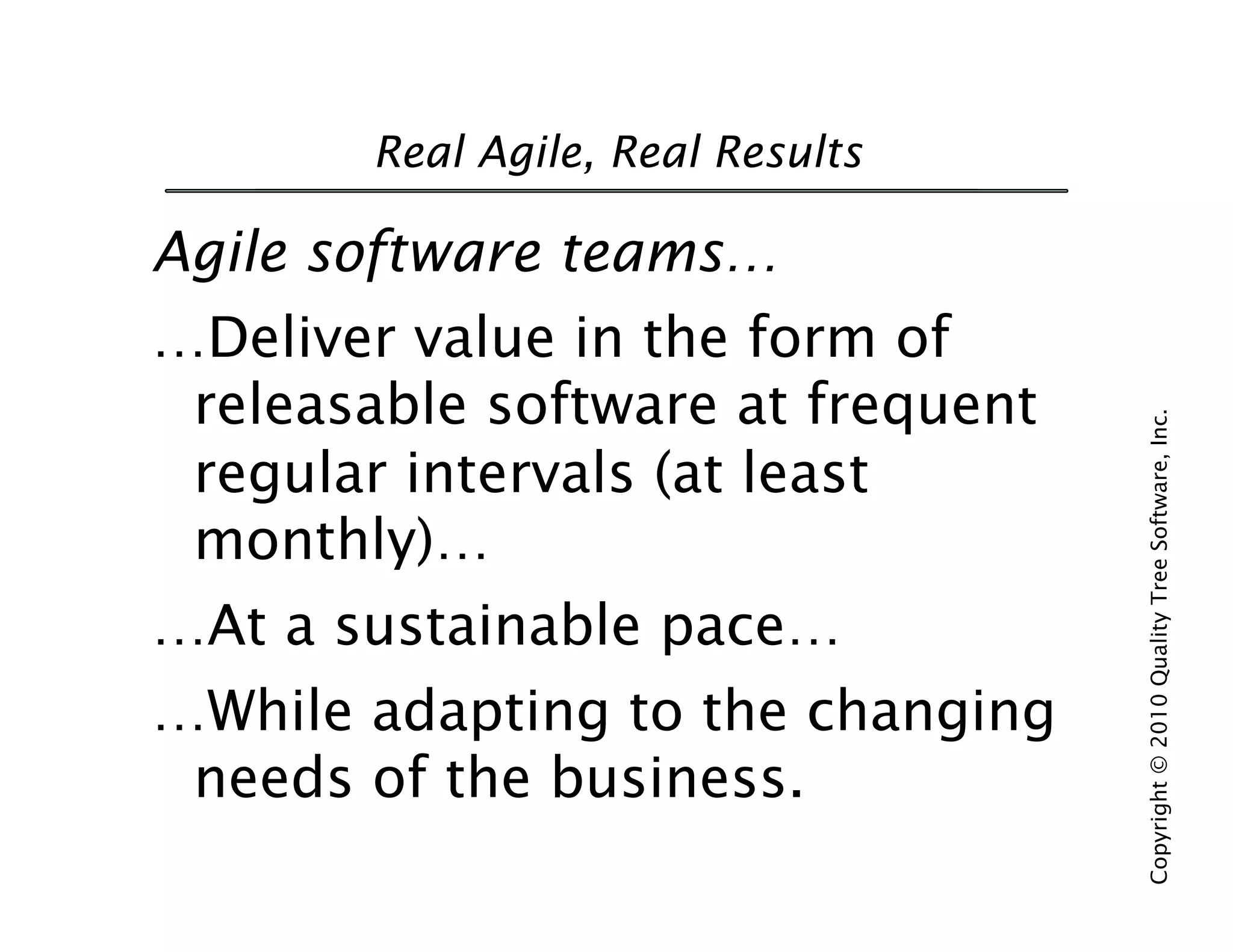 Real Agile, Real Results

Agile software teams…
…Deliver value in the form of
 releasable software at frequent




                                   Copyright © 2010 Quality Tree Software, Inc.
 regular intervals (at least
 monthly)…
…At a sustainable pace…
…While adapting to the changing
 needs of the business.
 