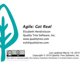 Agile: Get Real
                    Elisabeth Hendrickson
                    Quality Tree Software, Inc.
                    www.qualitytree.com
                    esh@qualitytree.com


                                             Last updated March 18, 2010
                               Copyright © 2010 Quality Tree Software, Inc.
This work is licensed under the Creative Commons Attribution 3.0 United States License.
View a copy of this license.
 