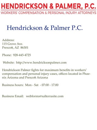 Hendrickson&PalmerP.C.
Address:
115GroveAve.
Presco ,AZ 86301
Phone:928-445-4725
Website:h p://www.hendricksonpalmer.com
HendricksonPalmerﬁghtsformaximumbeneﬁtsinworkers’
compensationandpersonalinjurycases,oﬃceslocatedinPhoe-
nixArizonaandPresco Arizona
Businesshours:Mon-Sat-07:00-17:00
BusinessEmail:webforms@salterrasite.com
 