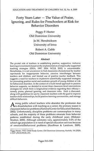 EDUCATION AND TREATMENT OF CHILDREN Vol. 32, No. 4, 2009



    Forty Years Later — The Value of Praise,
 Ignoring, and Rules for Preschoolers at Risk for
              Behavior Disorders
                             Peggy P. Hester
                      Old Dominion University
                          Jo M. Hendrickson
                          University of Iowa
                          Robert A. Gable
                      Old Dominion University
                                   Abstract
The pivotal role of teachers in establishing positive, supportive, inclusive
learning environments based on the implementation of empirically-supported
teaching strategies (IDEA, 1997,' 2004: NCLB, 2002) is uncontestable.
Nonetheless, it is not uncommon to find classrooms characterized by teacher
reprimands for inappropriate behavior, coercive interchanges between
teachers and children, and limited use of positive teacher feedback. This
suggests a need for teachers to implement scientifically supported strategies
for promoting positive social and academic growth of young children at risk
for behavioral disorders. In the context of a multi-tiered approach to positive
behavior supports, we decided to revisit three classroom-level interventions
strategies for which there is longitudinal evidence regarding their efficacy —
namely, praise, planned ignoring, and classroom rules. Each is discussed,
along with guidelines for use by classroom teachers with the goal to improve
teacher-child relationships, build positive learning communities, and manage
difficult behaviors.


A     mong public school teachers who abandon the profession due
      to dissatisfaction with teaching as a career, the primary reason is
• classroom behavior problems (National Center for Education Statistics,
 2002). Unfortunately, discipline problems are commonplace in many
 schools, and the majority of these problems emanate from behavior
 patterns established during the early childhood years (Webster-
 Stratton, 2000). Although estimates vary, approximately 3-6% of the
 school-age population is in need of special education services because
 of emotional/behavioral problems (Kaufïman & Landrum, 2009).

Peggy Hester, PhD, Child Study Center, Old Dominion University, Norfolk, VA 23529;
e-mail: phester@odu.edu.



                                Pages 513-535
 