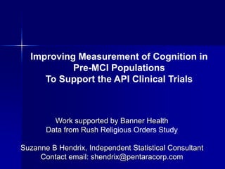 Improving Measurement of Cognition in
           Pre-MCI Populations
     To Support the API Clinical Trials



         Work supported by Banner Health
       Data from Rush Religious Orders Study

Suzanne B Hendrix, Independent Statistical Consultant
     Contact email: shendrix@pentaracorp.com
 